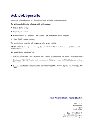 Acknowledgements
The South African Institute for Distance Education wishes to thank those below:

For writing and editing the solutions guide to the module:

 Celeste Bortz – writer

 Ingrid Sapire - writer

 Commonwealth of Learning (COL) – for the OER instructional design template

 Tessa Welch – project manager

For permission to adapt the following study guide for the module :

UNISA (2006). Learning and teaching of Intermediate and Senior Mathematics (ACE ME1-C).
Pretoria: UNISA

For permission to use in Unit Two

 UNISA (2006). Study Unit 3: Learning and Teaching of Intermediate and Senior Phase Mathematics.

 Penlington, T (2000). The four basic operations. ACE Lecture Notes. RUMEP, Rhodes University,
  Grahamstown.

 RADMASTE Centre, University of the Witwatersrand (2006). Number Algebra and Pattern (EDUC
  264).




                                                         South African Institute for Distance Education


                                                                                           Box 31822
                                                                                         Braamfontein
                                                                                                 2017
                                                                                          South Africa

                                                                               Fax: +27 11 4032814
                                                                           E-mail: info@saide.org.za
                                                                           Website: www.saide.org.za
 