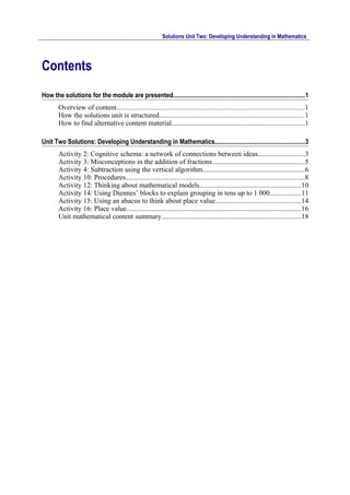 Solutions Unit Two: Developing Understanding in Mathematics




Contents
How the solutions for the module are presented...................................................................................1
        Overview of content..........................................................................................................1
        How the solutions unit is structured..................................................................................1
        How to find alternative content material...........................................................................1

Unit Two Solutions: Developing Understanding in Mathematics........................................................3
        Activity 2: Cognitive schema: a network of connections between ideas..........................3
        Activity 3: Misconceptions in the addition of fractions....................................................5
        Activity 4: Subtraction using the vertical algorithm.........................................................6
        Activity 10: Procedures.....................................................................................................8
        Activity 12: Thinking about mathematical models.........................................................10
        Activity 14: Using Diennes’ blocks to explain grouping in tens up to 1 000..................11
        Activity 15: Using an abacus to think about place value................................................14
        Activity 16: Place value...................................................................................................16
        Unit mathematical content summary...............................................................................18
 