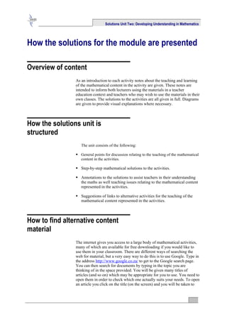 Solutions Unit Two: Developing Understanding in Mathematics




How the solutions for the module are presented

Overview of content
                As an introduction to each activity notes about the teaching and learning
                of the mathematical content in the activity are given. These notes are
                intended to inform both lecturers using the materials in a teacher
                education context and teachers who may wish to use the materials in their
                own classes. The solutions to the activities are all given in full. Diagrams
                are given to provide visual explanations where necessary.



How the solutions unit is
structured
                   The unit consists of the following:

                 General points for discussion relating to the teaching of the mathematical
                  content in the activities.

                 Step-by-step mathematical solutions to the activities.

                 Annotations to the solutions to assist teachers in their understanding
                  the maths as well teaching issues relating to the mathematical content
                  represented in the activities.

                 Suggestions of links to alternative activities for the teaching of the
                  mathematical content represented in the activities.



How to find alternative content
material
                The internet gives you access to a large body of mathematical activities,
                many of which are available for free downloading if you would like to
                use them in your classroom. There are different ways of searching the
                web for material, but a very easy way to do this is to use Google. Type in
                the address http://www.google.co.za/ to get to the Google search page.
                You can then search for documents by typing in the topic you are
                thinking of in the space provided. You will be given many titles of
                articles (and so on) which may be appropriate for you to use. You need to
                open them in order to check which one actually suits your needs. To open
                an article you click on the title (on the screen) and you will be taken to
 
