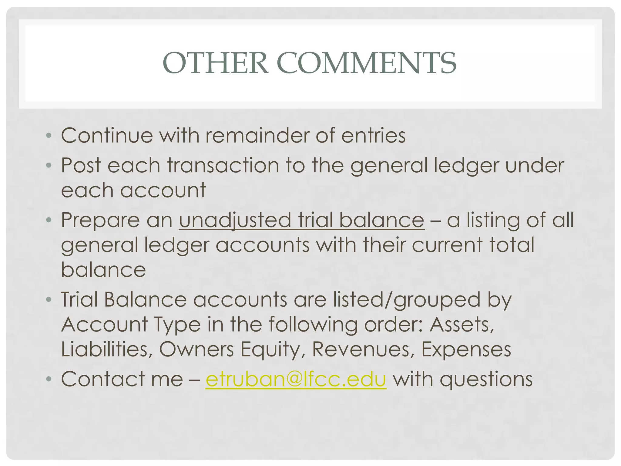 Other CommentsContinue with remainder of entriesPost each transaction to the general ledger under each accountPrepare an unadjusted trial balance – a listing of all general ledger accounts with their current total balanceTrial Balance accounts are listed/grouped by Account Type in the following order: Assets, Liabilities, Owners Equity, Revenues, ExpensesContact me – etruban@lfcc.edu with questions