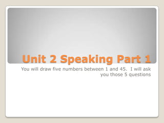 Unit 2 Speaking Part 1
You will draw five numbers between 1 and 45. I will ask
                                 you those 5 questions
 