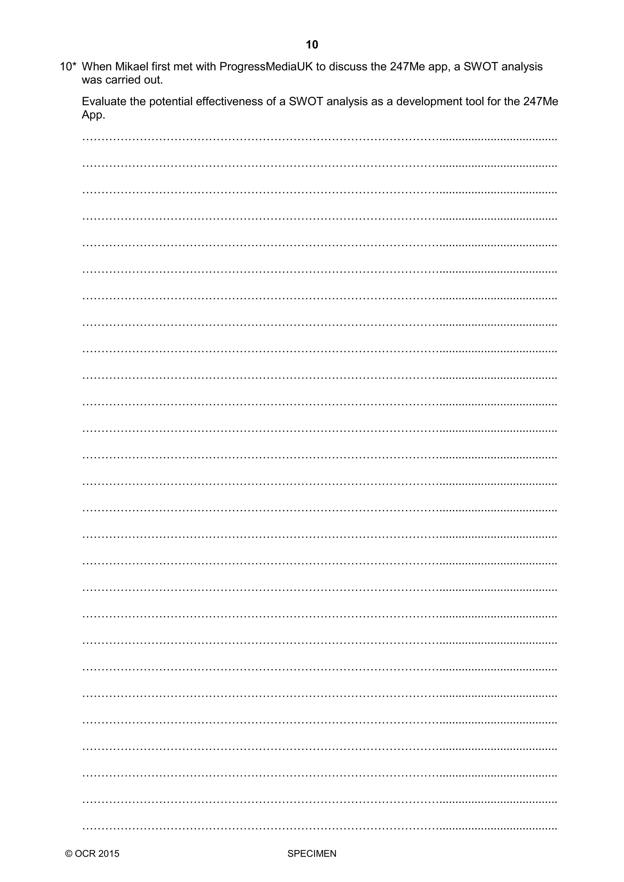 10
© OCR 2015 SPECIMEN
10* When Mikael first met with ProgressMediaUK to discuss the 247Me app, a SWOT analysis
was carried out.
Evaluate the potential effectiveness of a SWOT analysis as a development tool for the 247Me
App.
………………………………………………………………………………….....................................
………………………………………………………………………………….....................................
………………………………………………………………………………….....................................
………………………………………………………………………………….....................................
………………………………………………………………………………….....................................
………………………………………………………………………………….....................................
………………………………………………………………………………….....................................
………………………………………………………………………………….....................................
………………………………………………………………………………….....................................
………………………………………………………………………………….....................................
………………………………………………………………………………….....................................
………………………………………………………………………………….....................................
………………………………………………………………………………….....................................
………………………………………………………………………………….....................................
………………………………………………………………………………….....................................
………………………………………………………………………………….....................................
………………………………………………………………………………….....................................
………………………………………………………………………………….....................................
………………………………………………………………………………….....................................
………………………………………………………………………………….....................................
………………………………………………………………………………….....................................
………………………………………………………………………………….....................................
………………………………………………………………………………….....................................
………………………………………………………………………………….....................................
………………………………………………………………………………….....................................
………………………………………………………………………………….....................................
………………………………………………………………………………….....................................
 