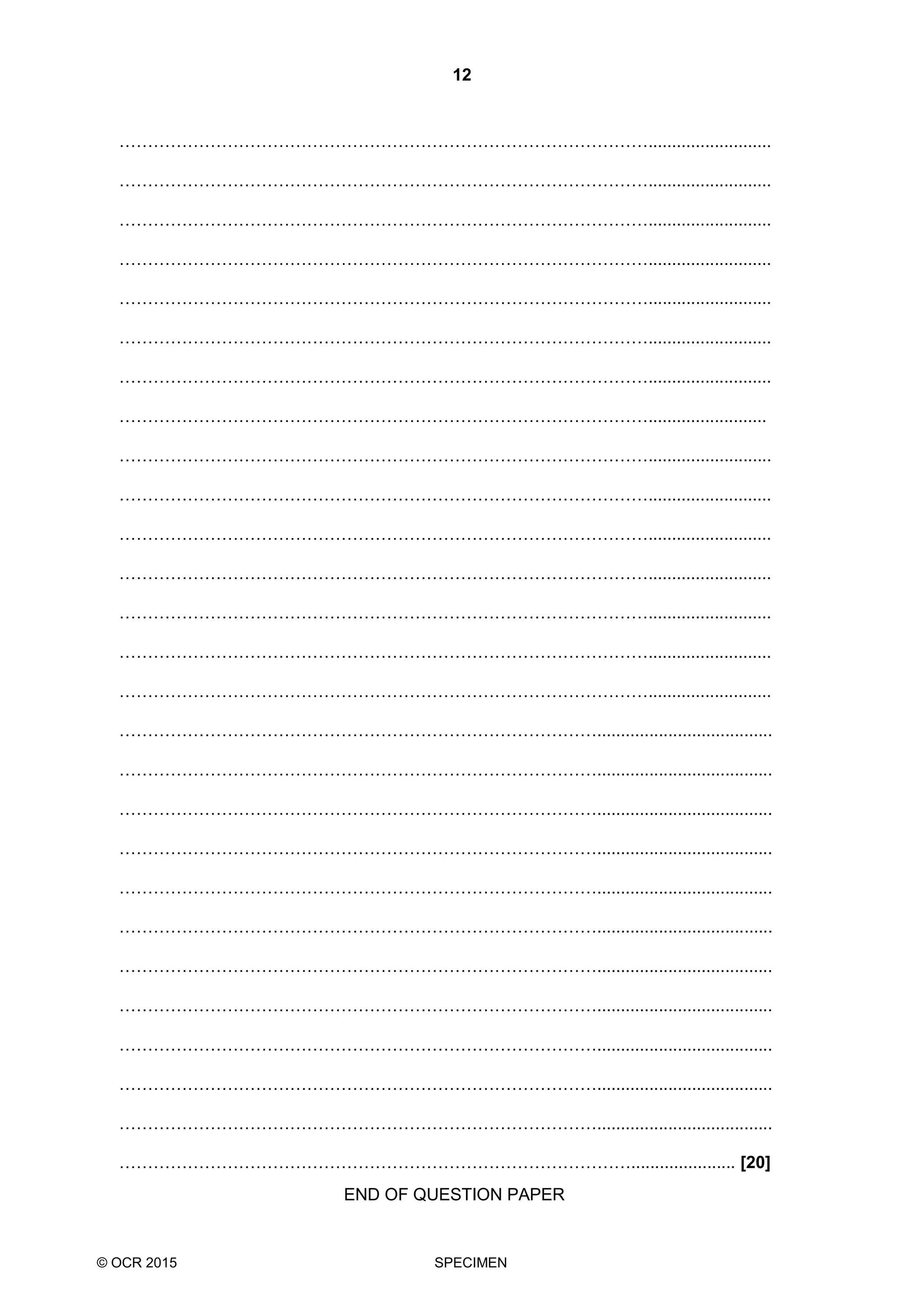 12
© OCR 2015 SPECIMEN
…………………………………………………………………………………..........................
…………………………………………………………………………………..........................
…………………………………………………………………………………..........................
…………………………………………………………………………………..........................
…………………………………………………………………………………..........................
…………………………………………………………………………………..........................
…………………………………………………………………………………..........................
………………………………………………………………………………….........................
…………………………………………………………………………………..........................
…………………………………………………………………………………..........................
…………………………………………………………………………………..........................
…………………………………………………………………………………..........................
…………………………………………………………………………………..........................
…………………………………………………………………………………..........................
…………………………………………………………………………………..........................
………………………………………………………………………….....................................
………………………………………………………………………….....................................
………………………………………………………………………….....................................
………………………………………………………………………….....................................
………………………………………………………………………….....................................
………………………………………………………………………….....................................
………………………………………………………………………….....................................
………………………………………………………………………….....................................
………………………………………………………………………….....................................
………………………………………………………………………….....................................
………………………………………………………………………….....................................
………………………………………………………………………………...................... [20]
END OF QUESTION PAPER
 
