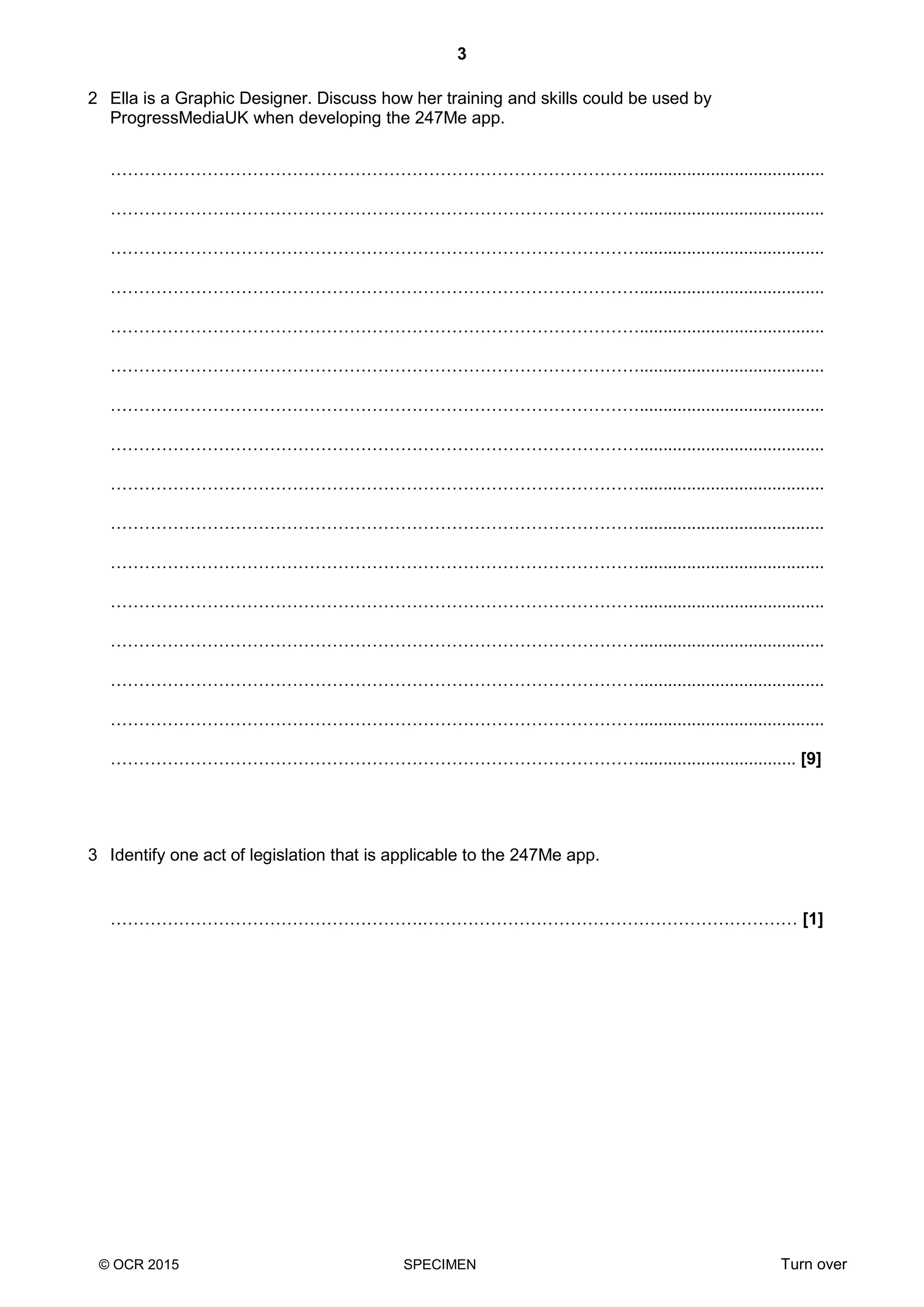 3
© OCR 2015 SPECIMEN Turn over
2 Ella is a Graphic Designer. Discuss how her training and skills could be used by
ProgressMediaUK when developing the 247Me app.
………………………………………………………………………………….......................................
………………………………………………………………………………….......................................
………………………………………………………………………………….......................................
………………………………………………………………………………….......................................
………………………………………………………………………………….......................................
………………………………………………………………………………….......................................
………………………………………………………………………………….......................................
………………………………………………………………………………….......................................
………………………………………………………………………………….......................................
………………………………………………………………………………….......................................
………………………………………………………………………………….......................................
………………………………………………………………………………….......................................
………………………………………………………………………………….......................................
………………………………………………………………………………….......................................
………………………………………………………………………………….......................................
…………………………………………………………………………………................................. [9]
3 Identify one act of legislation that is applicable to the 247Me app.
……………………………………………….………………………………………………………… [1]
 
