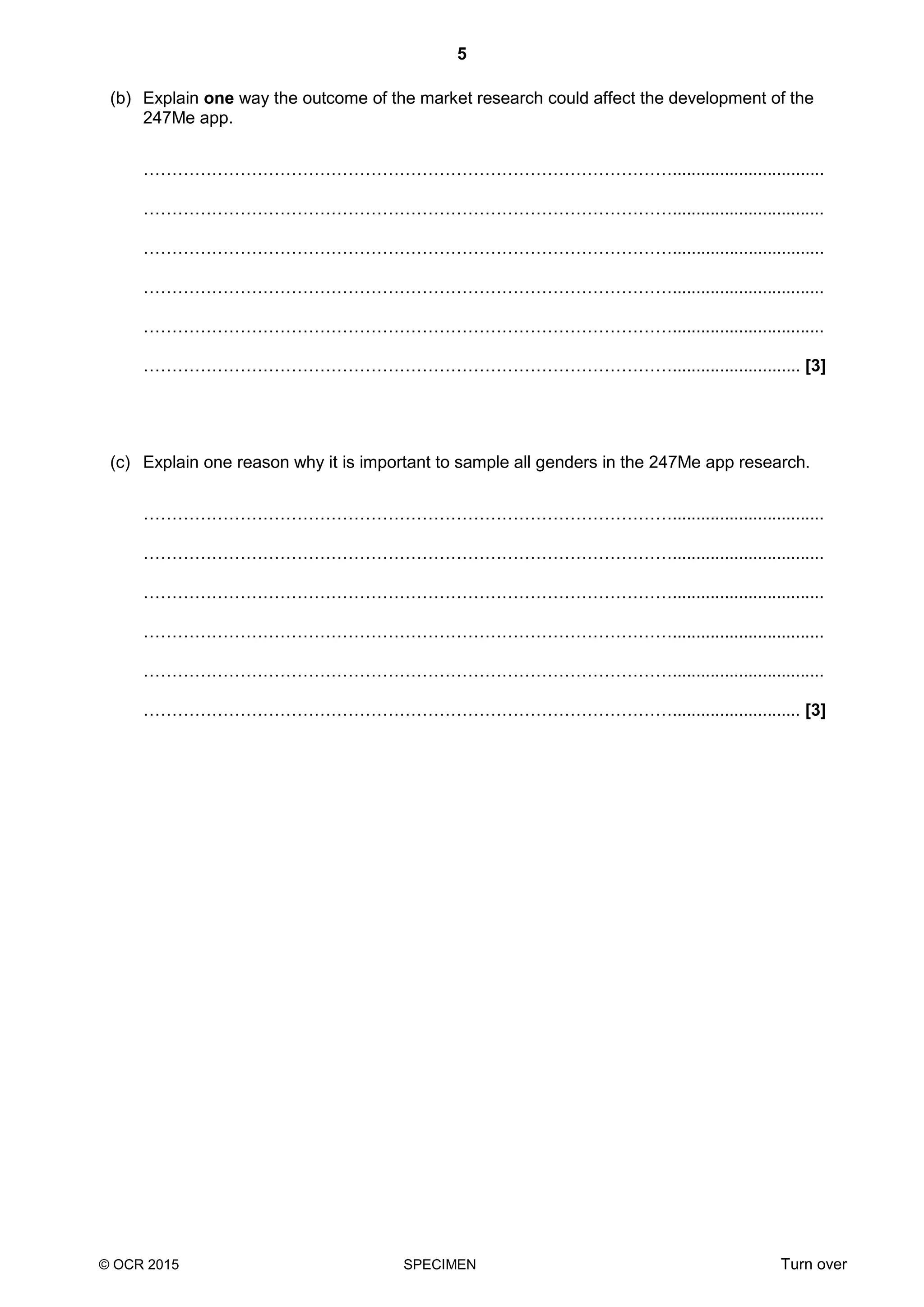 5
© OCR 2015 SPECIMEN Turn over
(b) Explain one way the outcome of the market research could affect the development of the
247Me app.
…………………………………………………………………………………................................
…………………………………………………………………………………................................
…………………………………………………………………………………................................
…………………………………………………………………………………................................
…………………………………………………………………………………................................
…………………………………………………………………………………........................... [3]
(c) Explain one reason why it is important to sample all genders in the 247Me app research.
…………………………………………………………………………………................................
…………………………………………………………………………………................................
…………………………………………………………………………………................................
…………………………………………………………………………………................................
…………………………………………………………………………………................................
…………………………………………………………………………………........................... [3]
 