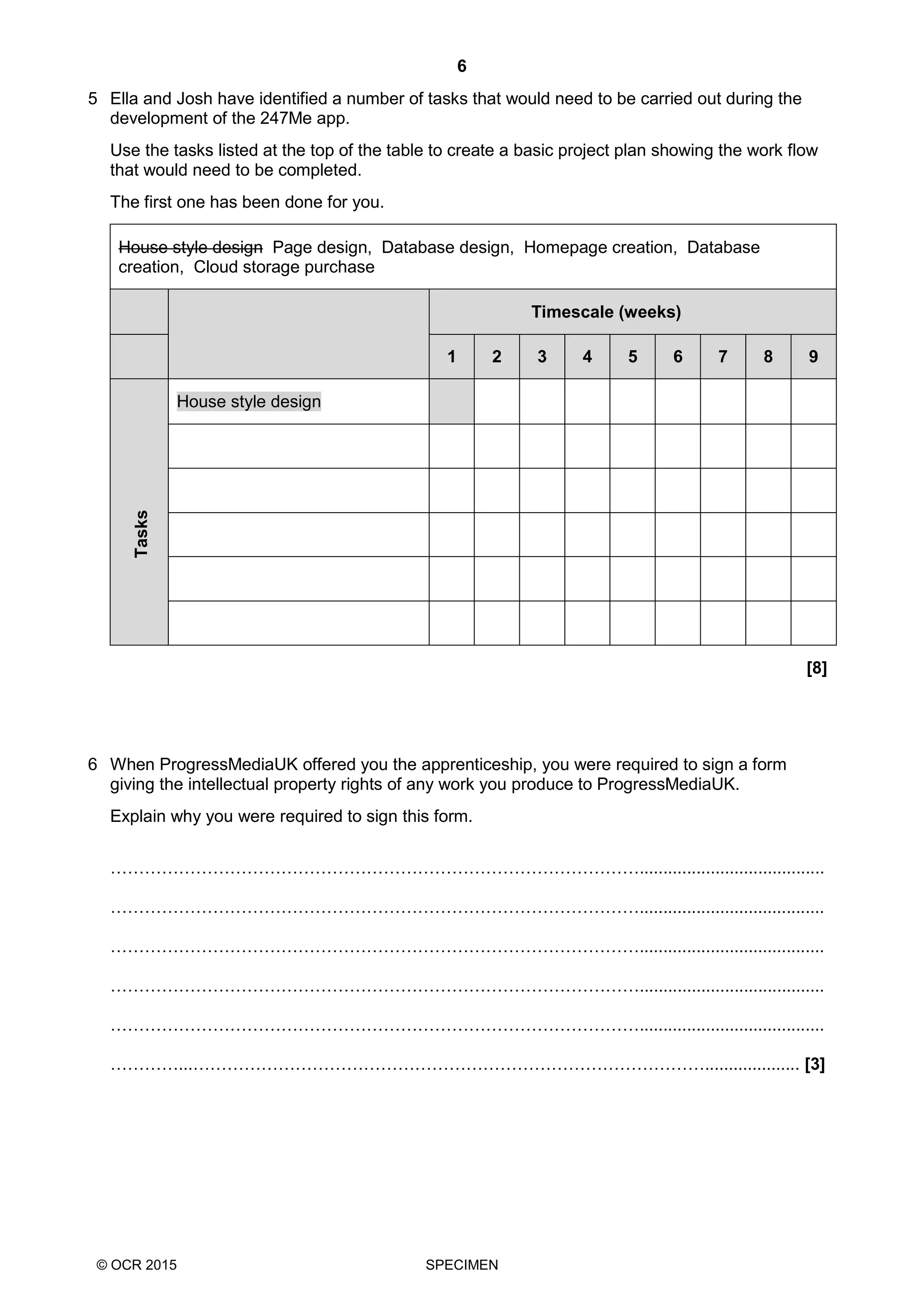 6
© OCR 2015 SPECIMEN
5 Ella and Josh have identified a number of tasks that would need to be carried out during the
development of the 247Me app.
Use the tasks listed at the top of the table to create a basic project plan showing the work flow
that would need to be completed.
The first one has been done for you.
House style design Page design, Database design, Homepage creation, Database
creation, Cloud storage purchase
Timescale (weeks)
1 2 3 4 5 6 7 8 9
Tasks
House style design
[8]
6 When ProgressMediaUK offered you the apprenticeship, you were required to sign a form
giving the intellectual property rights of any work you produce to ProgressMediaUK.
Explain why you were required to sign this form.
………………………………………………………………………………….......................................
………………………………………………………………………………….......................................
………………………………………………………………………………….......................................
………………………………………………………………………………….......................................
………………………………………………………………………………….......................................
…………...……………………………………………………………………………….................... [3]
 