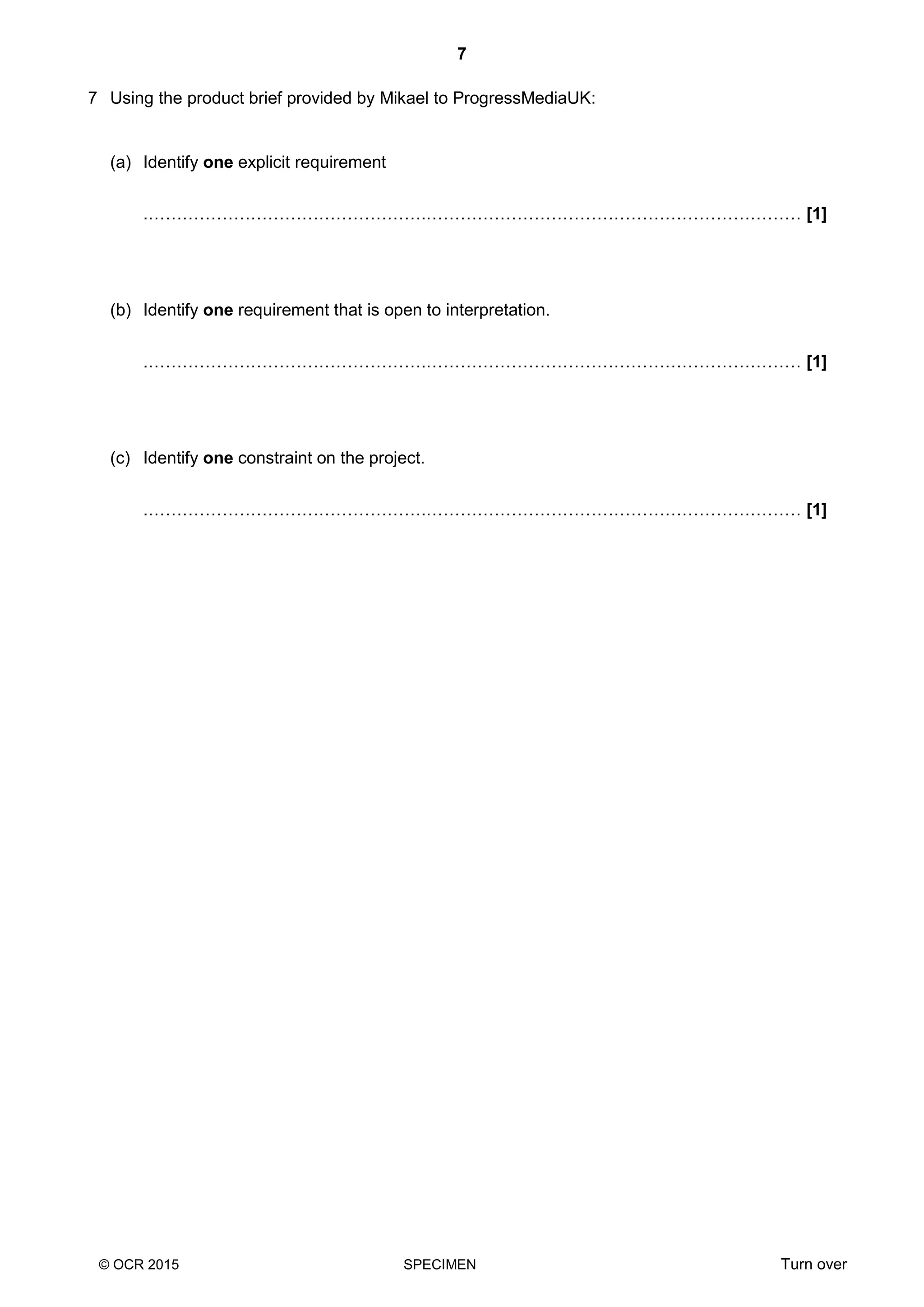 7
© OCR 2015 SPECIMEN Turn over
7 Using the product brief provided by Mikael to ProgressMediaUK:
(a) Identify one explicit requirement
.………………………………………….………………………………………………………… [1]
(b) Identify one requirement that is open to interpretation.
.………………………………………….………………………………………………………… [1]
(c) Identify one constraint on the project.
.………………………………………….………………………………………………………… [1]
 
