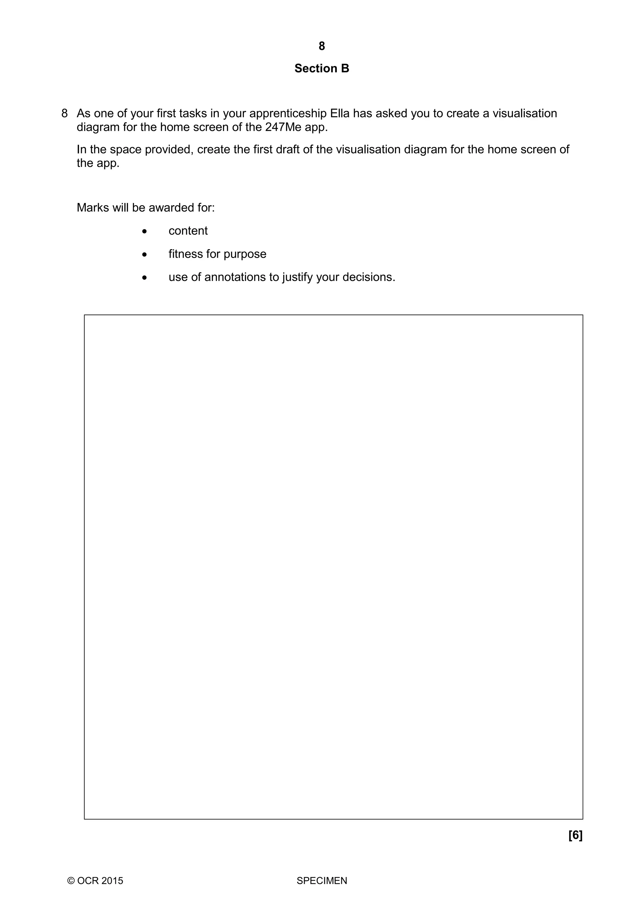 8
© OCR 2015 SPECIMEN
Section B
8 As one of your first tasks in your apprenticeship Ella has asked you to create a visualisation
diagram for the home screen of the 247Me app.
In the space provided, create the first draft of the visualisation diagram for the home screen of
the app.
Marks will be awarded for:
 content
 fitness for purpose
 use of annotations to justify your decisions.
[6]
 