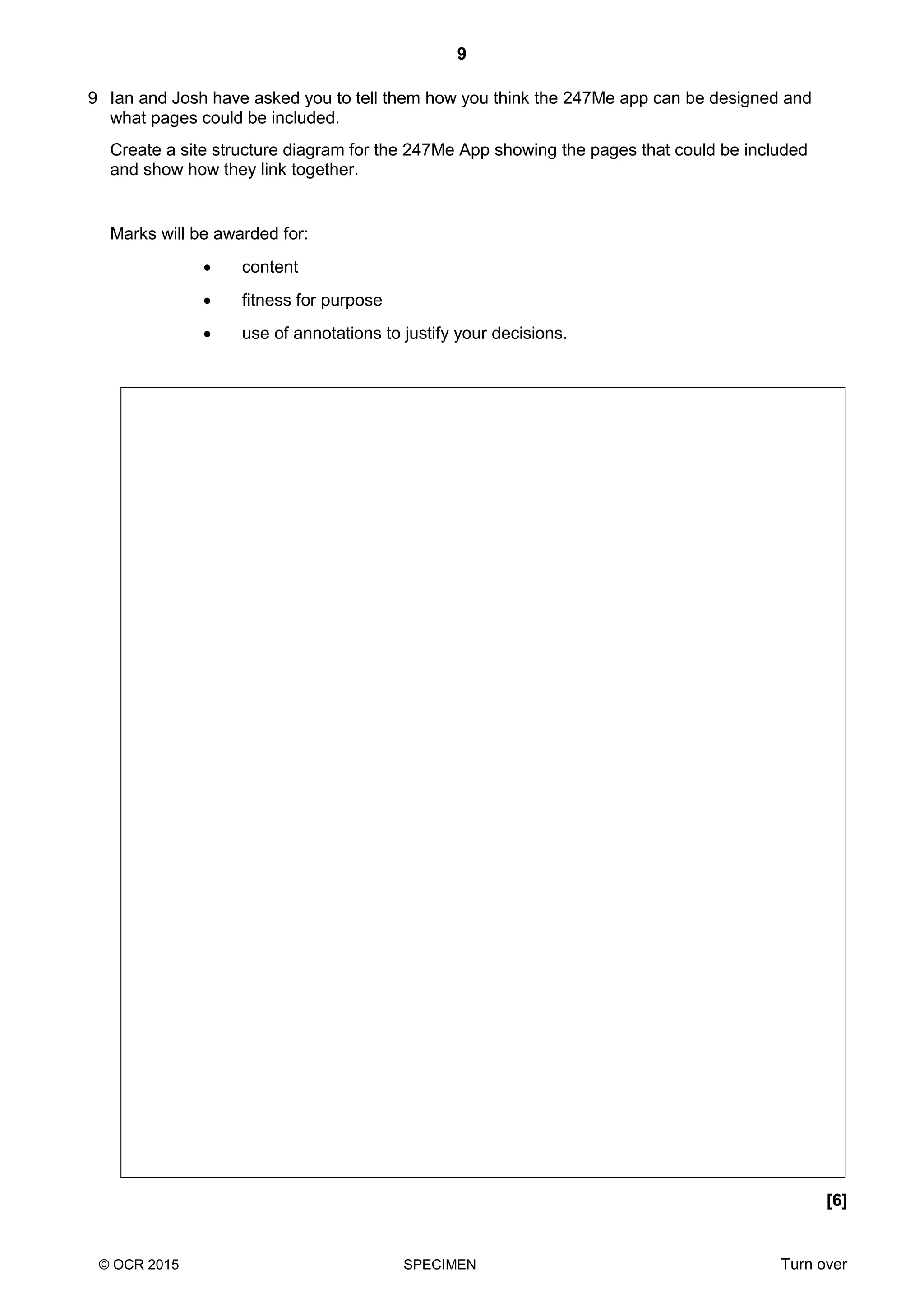 9
© OCR 2015 SPECIMEN Turn over
9 Ian and Josh have asked you to tell them how you think the 247Me app can be designed and
what pages could be included.
Create a site structure diagram for the 247Me App showing the pages that could be included
and show how they link together.
Marks will be awarded for:
 content
 fitness for purpose
 use of annotations to justify your decisions.
[6]
 