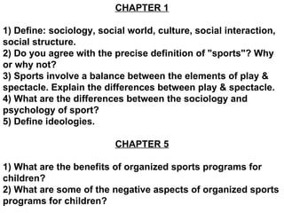 CHAPTER 1 1) Define: sociology, social world, culture, social interaction, social structure. 2) Do you agree with the precise definition of &quot;sports&quot;? Why or why not? 3) Sports involve a balance between the elements of play & spectacle. Explain the differences between play & spectacle. 4) What are the differences between the sociology and psychology of sport? 5) Define ideologies. CHAPTER 5 1) What are the benefits of organized sports programs for children? 2) What are some of the negative aspects of organized sports programs for children?  