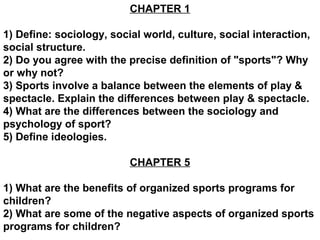 CHAPTER 1

1) Define: sociology, social world, culture, social interaction,
social structure.
2) Do you agree with the precise definition of "sports"? Why
or why not?
3) Sports involve a balance between the elements of play &
spectacle. Explain the differences between play & spectacle.
4) What are the differences between the sociology and
psychology of sport?
5) Define ideologies.

                          CHAPTER 5

1) What are the benefits of organized sports programs for
children?
2) What are some of the negative aspects of organized sports
programs for children?
 