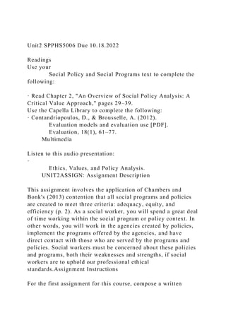 Unit2 SPPHS5006 Due 10.18.2022
Readings
Use your
Social Policy and Social Programs text to complete the
following:
· Read Chapter 2, "An Overview of Social Policy Analysis: A
Critical Value Approach," pages 29–39.
Use the Capella Library to complete the following:
· Contandriopoulos, D., & Brousselle, A. (2012).
Evaluation models and evaluation use [PDF].
Evaluation, 18(1), 61–77.
Multimedia
Listen to this audio presentation:
·
Ethics, Values, and Policy Analysis.
UNIT2ASSIGN: Assignment Description
This assignment involves the application of Chambers and
Bonk's (2013) contention that all social programs and policies
are created to meet three criteria: adequacy, equity, and
efficiency (p. 2). As a social worker, you will spend a great deal
of time working within the social program or policy context. In
other words, you will work in the agencies created by policies,
implement the programs offered by the agencies, and have
direct contact with those who are served by the programs and
policies. Social workers must be concerned about these policies
and programs, both their weaknesses and strengths, if social
workers are to uphold our professional ethical
standards.Assignment Instructions
For the first assignment for this course, compose a written
 