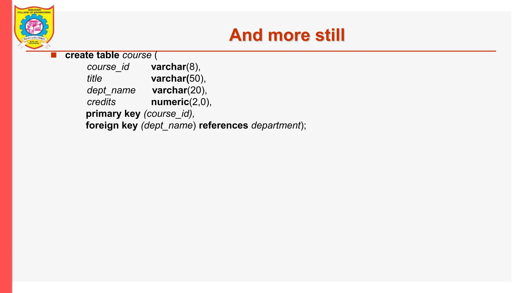 And more still  create table course ( course_id varchar(8), title varchar(50), dept_name varchar(20), credits numeric(2,0), primary key (course_id), foreign key (dept_name) references department); 