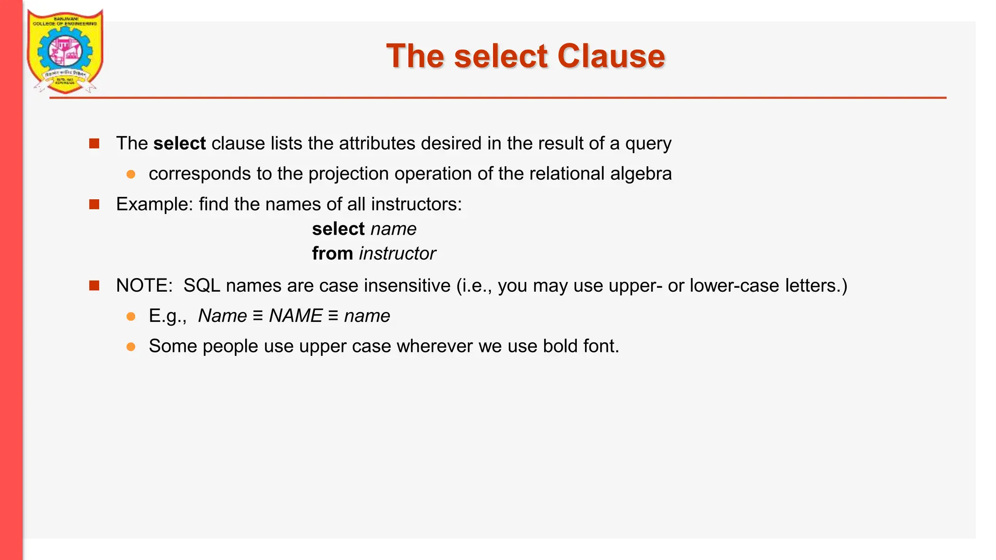The select Clause  The select clause lists the attributes desired in the result of a query  corresponds to the projection operation of the relational algebra  Example: find the names of all instructors: select name from instructor  NOTE: SQL names are case insensitive (i.e., you may use upper- or lower-case letters.)  E.g., Name ≡ NAME ≡ name  Some people use upper case wherever we use bold font. 