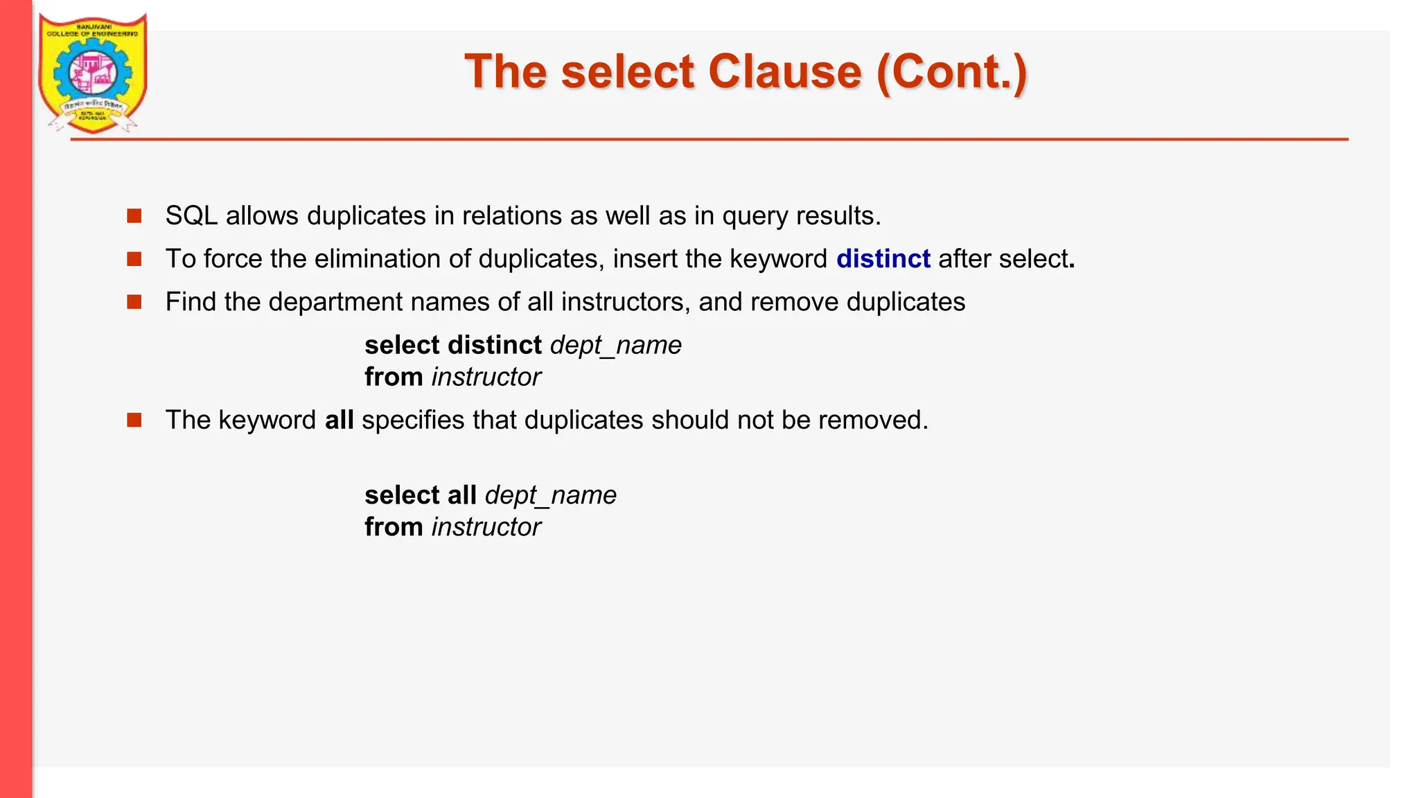 The select Clause (Cont.)  SQL allows duplicates in relations as well as in query results.  To force the elimination of duplicates, insert the keyword distinct after select.  Find the department names of all instructors, and remove duplicates select distinct dept_name from instructor  The keyword all specifies that duplicates should not be removed. select all dept_name from instructor 