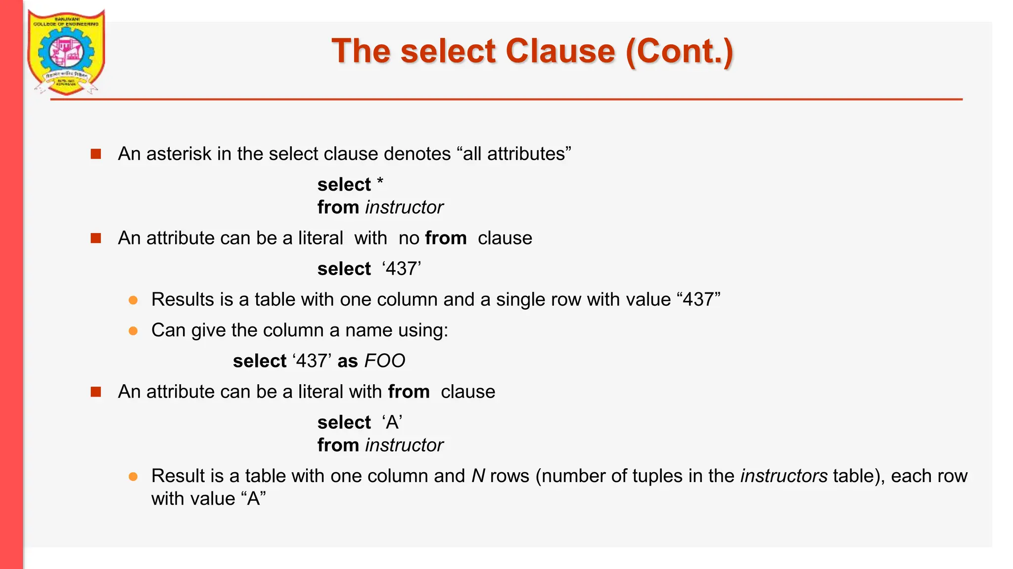 The select Clause (Cont.)  An asterisk in the select clause denotes “all attributes” select * from instructor  An attribute can be a literal with no from clause select ‘437’  Results is a table with one column and a single row with value “437”  Can give the column a name using: select ‘437’ as FOO  An attribute can be a literal with from clause select ‘A’ from instructor  Result is a table with one column and N rows (number of tuples in the instructors table), each row with value “A” 
