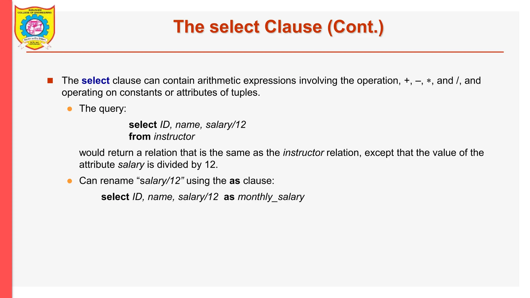 The select Clause (Cont.)  The select clause can contain arithmetic expressions involving the operation, +, –, , and /, and operating on constants or attributes of tuples.  The query: select ID, name, salary/12 from instructor would return a relation that is the same as the instructor relation, except that the value of the attribute salary is divided by 12.  Can rename “salary/12” using the as clause: select ID, name, salary/12 as monthly_salary 