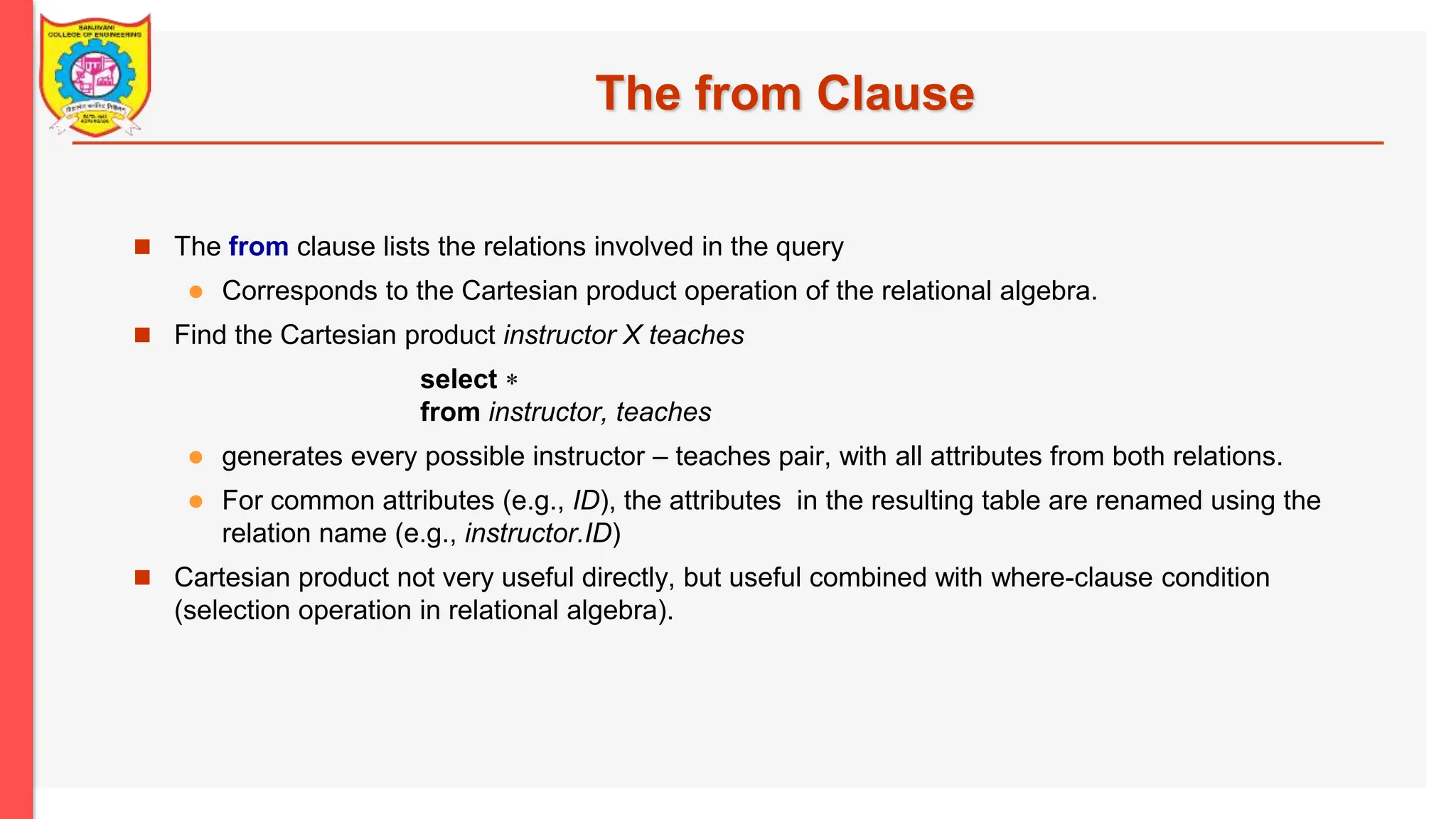 The from Clause  The from clause lists the relations involved in the query  Corresponds to the Cartesian product operation of the relational algebra.  Find the Cartesian product instructor X teaches select  from instructor, teaches  generates every possible instructor – teaches pair, with all attributes from both relations.  For common attributes (e.g., ID), the attributes in the resulting table are renamed using the relation name (e.g., instructor.ID)  Cartesian product not very useful directly, but useful combined with where-clause condition (selection operation in relational algebra). 