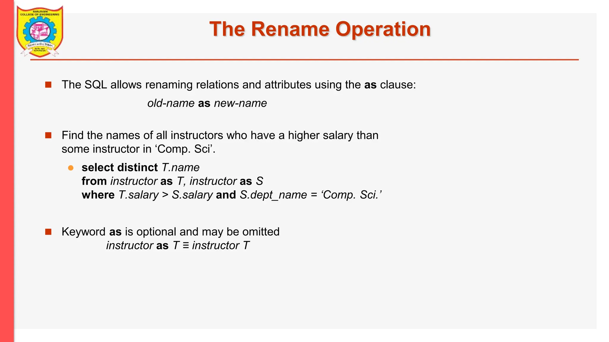 The Rename Operation  The SQL allows renaming relations and attributes using the as clause: old-name as new-name  Find the names of all instructors who have a higher salary than some instructor in ‘Comp. Sci’.  select distinct T.name from instructor as T, instructor as S where T.salary > S.salary and S.dept_name = ‘Comp. Sci.’  Keyword as is optional and may be omitted instructor as T ≡ instructor T 