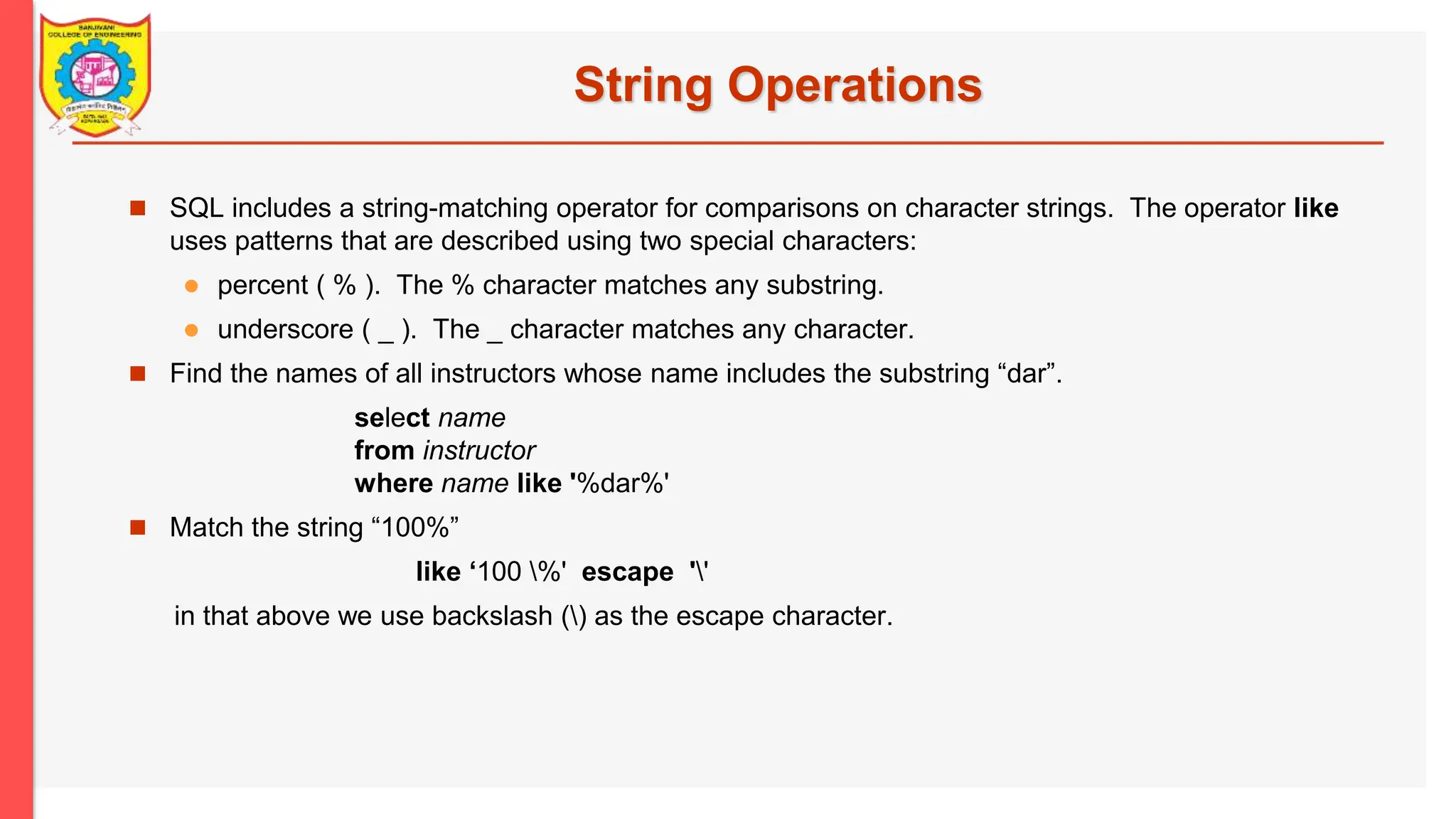 String Operations  SQL includes a string-matching operator for comparisons on character strings. The operator like uses patterns that are described using two special characters:  percent ( % ). The % character matches any substring.  underscore ( _ ). The _ character matches any character.  Find the names of all instructors whose name includes the substring “dar”. select name from instructor where name like '%dar%'  Match the string “100%” like ‘100 %' escape '' in that above we use backslash () as the escape character. 