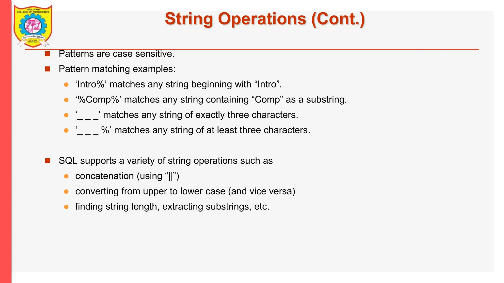 String Operations (Cont.)  Patterns are case sensitive.  Pattern matching examples:  ‘Intro%’ matches any string beginning with “Intro”.  ‘%Comp%’ matches any string containing “Comp” as a substring.  ‘_ _ _’ matches any string of exactly three characters.  ‘_ _ _ %’ matches any string of at least three characters.  SQL supports a variety of string operations such as  concatenation (using “||”)  converting from upper to lower case (and vice versa)  finding string length, extracting substrings, etc. 