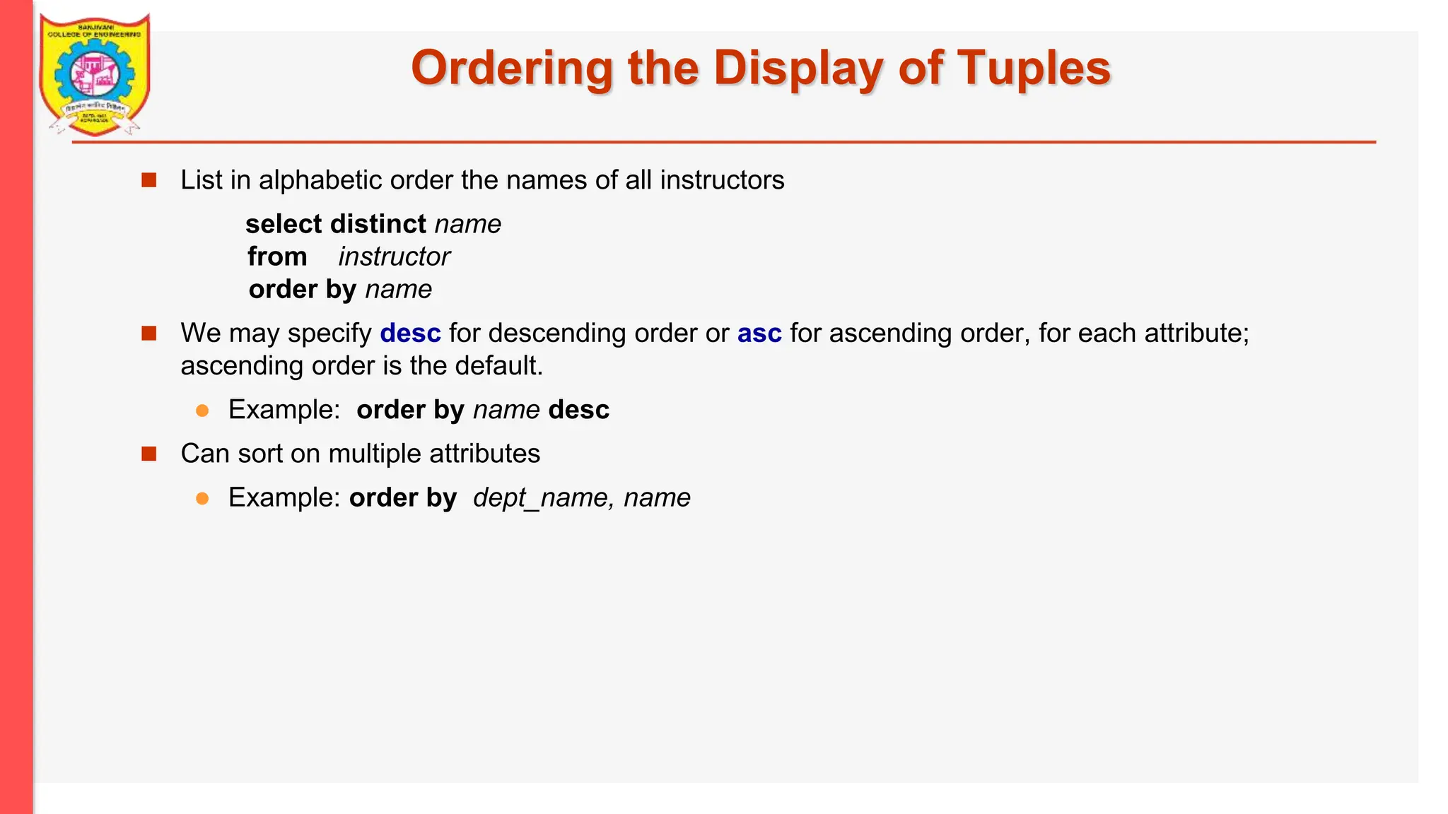 Ordering the Display of Tuples  List in alphabetic order the names of all instructors select distinct name from instructor order by name  We may specify desc for descending order or asc for ascending order, for each attribute; ascending order is the default.  Example: order by name desc  Can sort on multiple attributes  Example: order by dept_name, name 