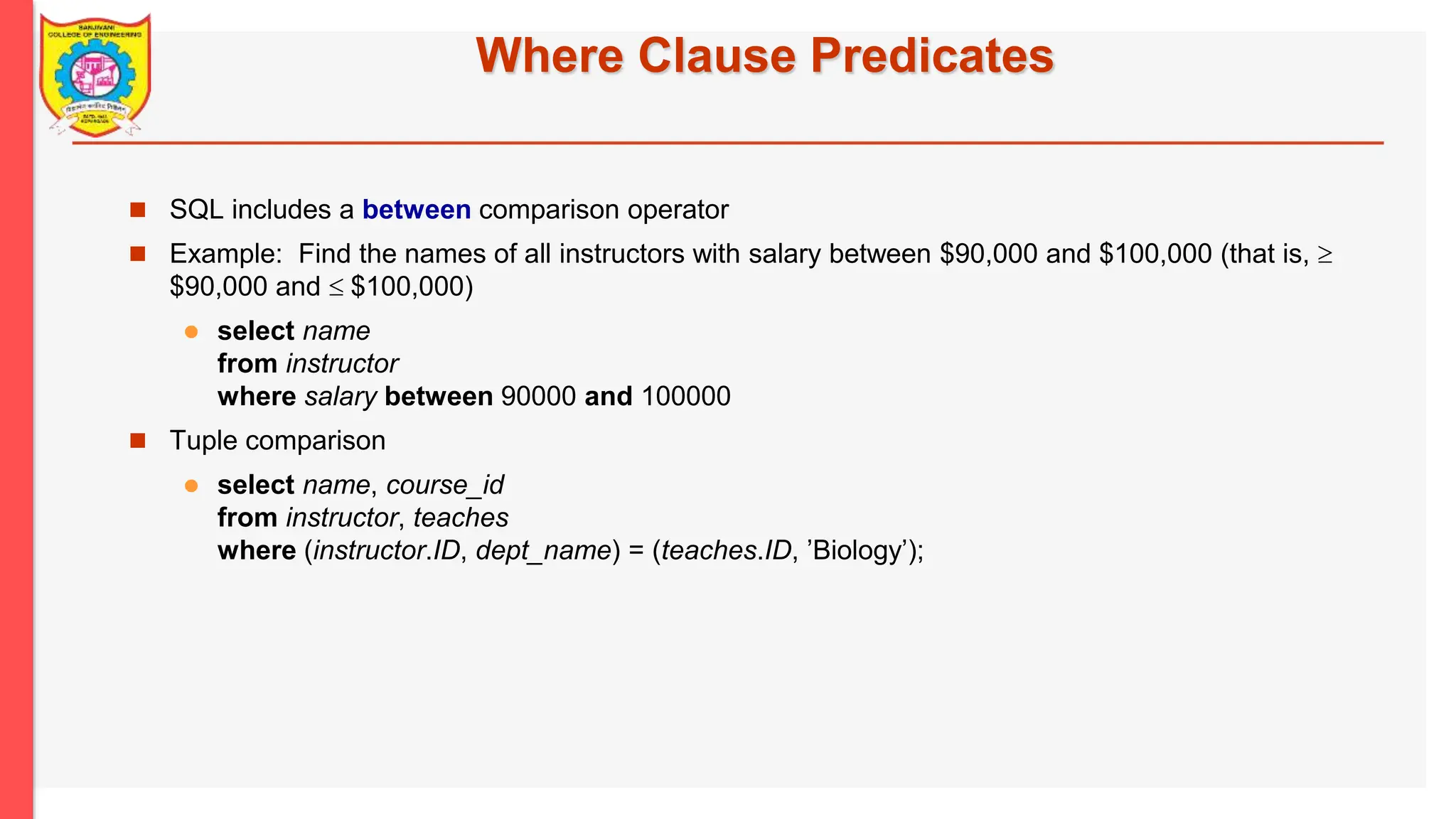 Where Clause Predicates  SQL includes a between comparison operator  Example: Find the names of all instructors with salary between $90,000 and $100,000 (that is,  $90,000 and  $100,000)  select name from instructor where salary between 90000 and 100000  Tuple comparison  select name, course_id from instructor, teaches where (instructor.ID, dept_name) = (teaches.ID, ’Biology’); 