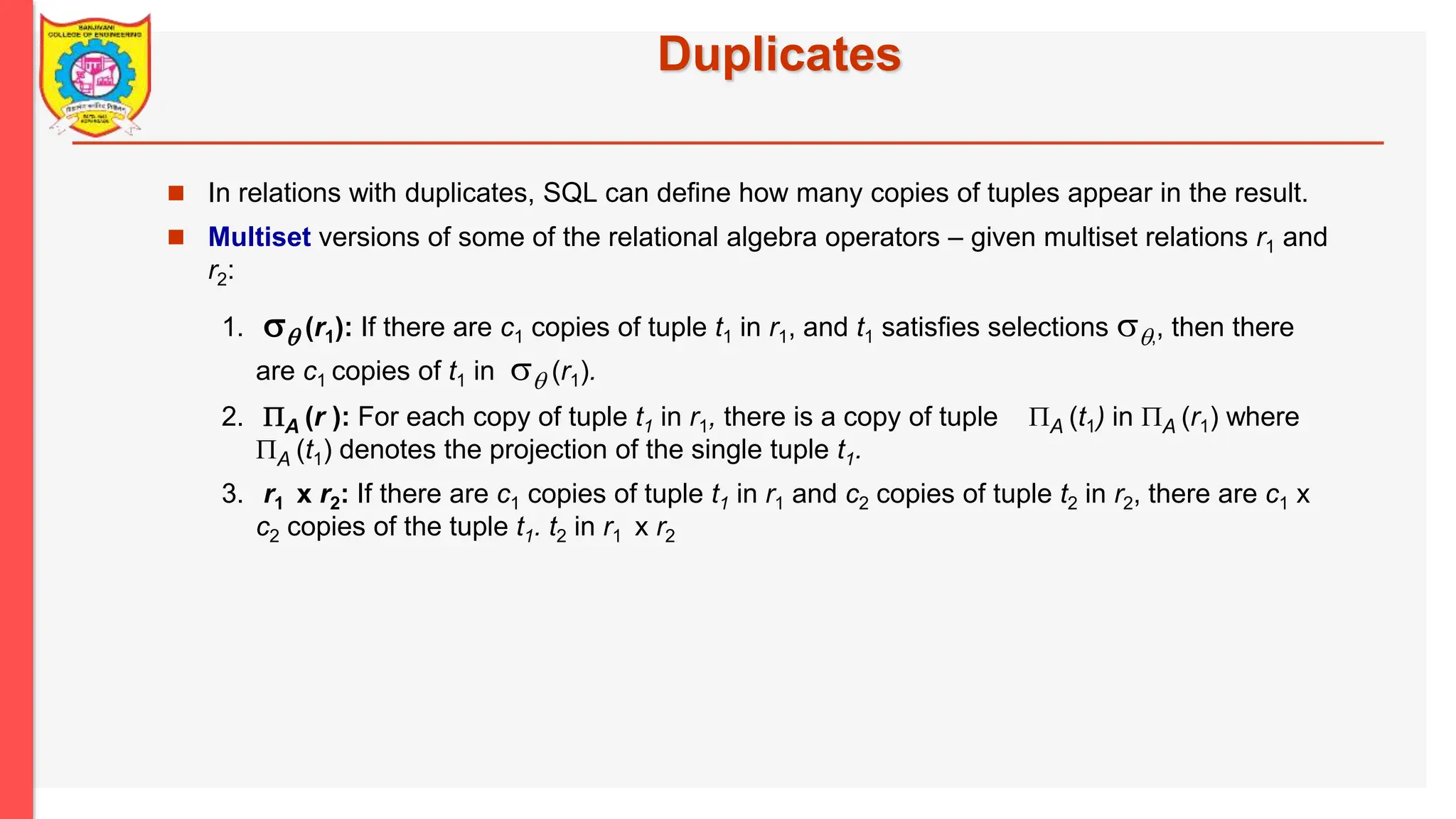 Duplicates  In relations with duplicates, SQL can define how many copies of tuples appear in the result.  Multiset versions of some of the relational algebra operators – given multiset relations r1 and r2: 1.  (r1): If there are c1 copies of tuple t1 in r1, and t1 satisfies selections ,, then there are c1 copies of t1 in  (r1). 2. A (r ): For each copy of tuple t1 in r1, there is a copy of tuple A (t1) in A (r1) where A (t1) denotes the projection of the single tuple t1. 3. r1 x r2: If there are c1 copies of tuple t1 in r1 and c2 copies of tuple t2 in r2, there are c1 x c2 copies of the tuple t1. t2 in r1 x r2 