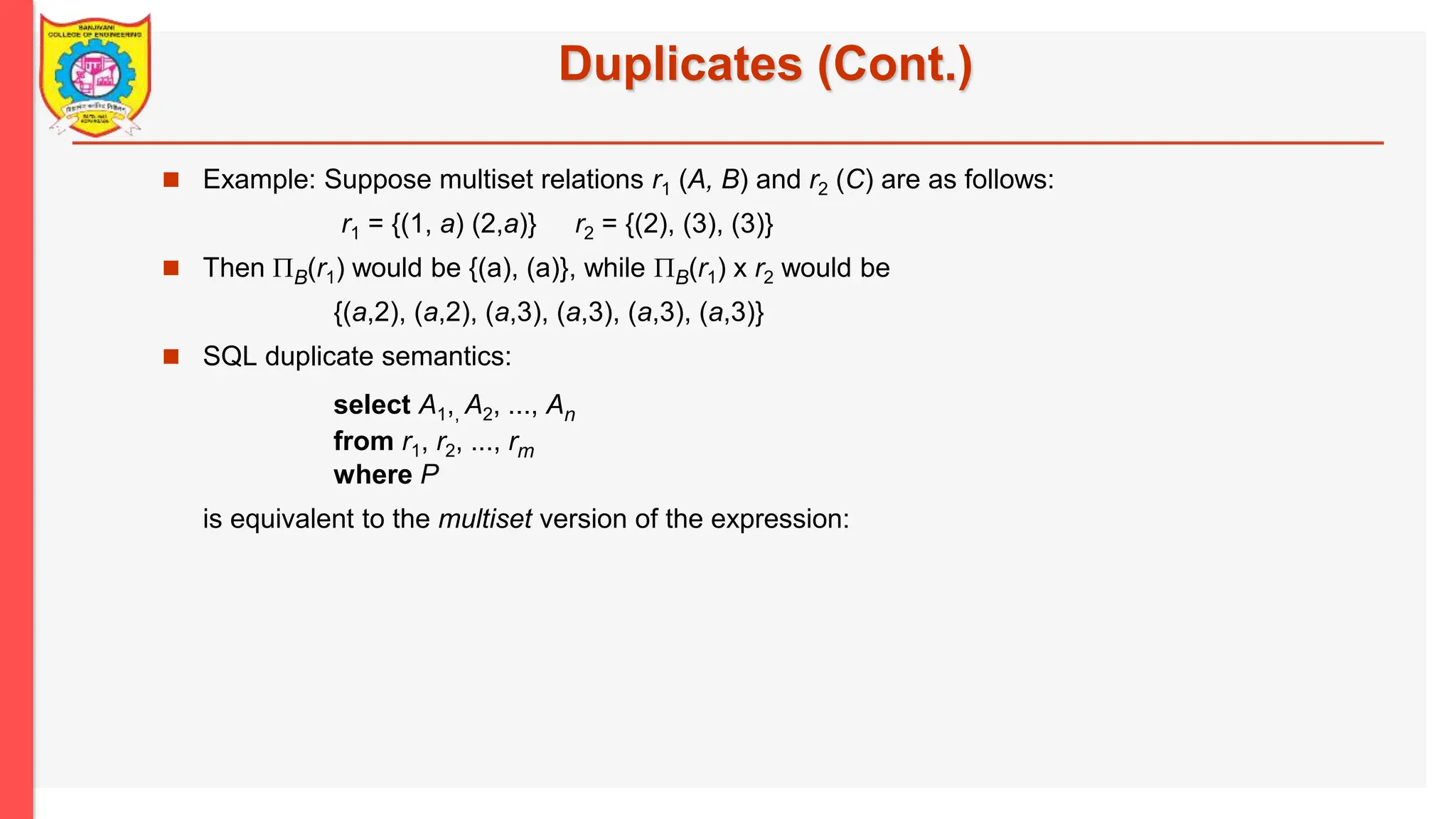 Duplicates (Cont.)  Example: Suppose multiset relations r1 (A, B) and r2 (C) are as follows: r1 = {(1, a) (2,a)} r2 = {(2), (3), (3)}  Then B(r1) would be {(a), (a)}, while B(r1) x r2 would be {(a,2), (a,2), (a,3), (a,3), (a,3), (a,3)}  SQL duplicate semantics: select A1,, A2, ..., An from r1, r2, ..., rm where P is equivalent to the multiset version of the expression: 
