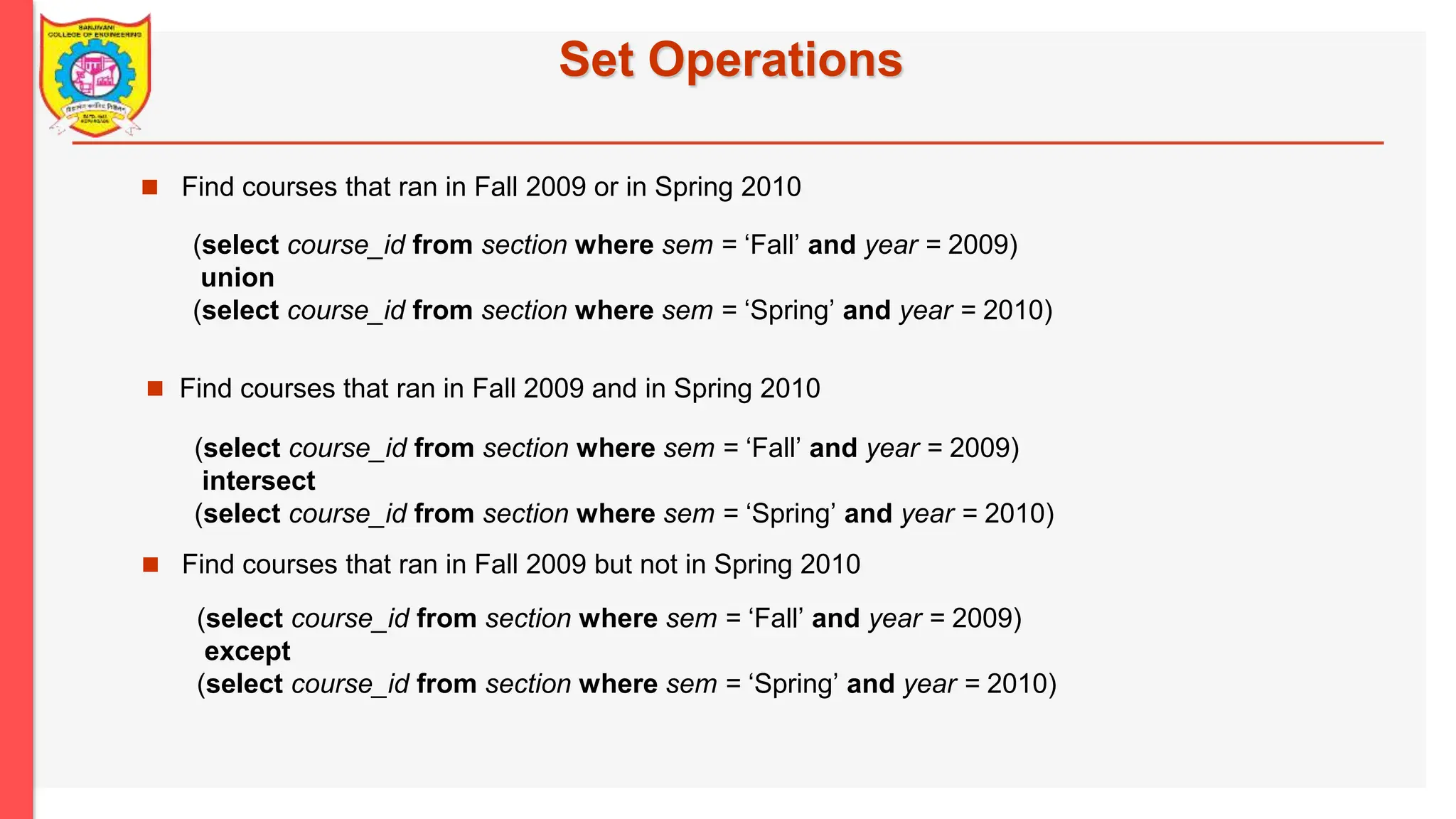 Set Operations  Find courses that ran in Fall 2009 or in Spring 2010  Find courses that ran in Fall 2009 but not in Spring 2010 (select course_id from section where sem = ‘Fall’ and year = 2009) union (select course_id from section where sem = ‘Spring’ and year = 2010)  Find courses that ran in Fall 2009 and in Spring 2010 (select course_id from section where sem = ‘Fall’ and year = 2009) intersect (select course_id from section where sem = ‘Spring’ and year = 2010) (select course_id from section where sem = ‘Fall’ and year = 2009) except (select course_id from section where sem = ‘Spring’ and year = 2010) 