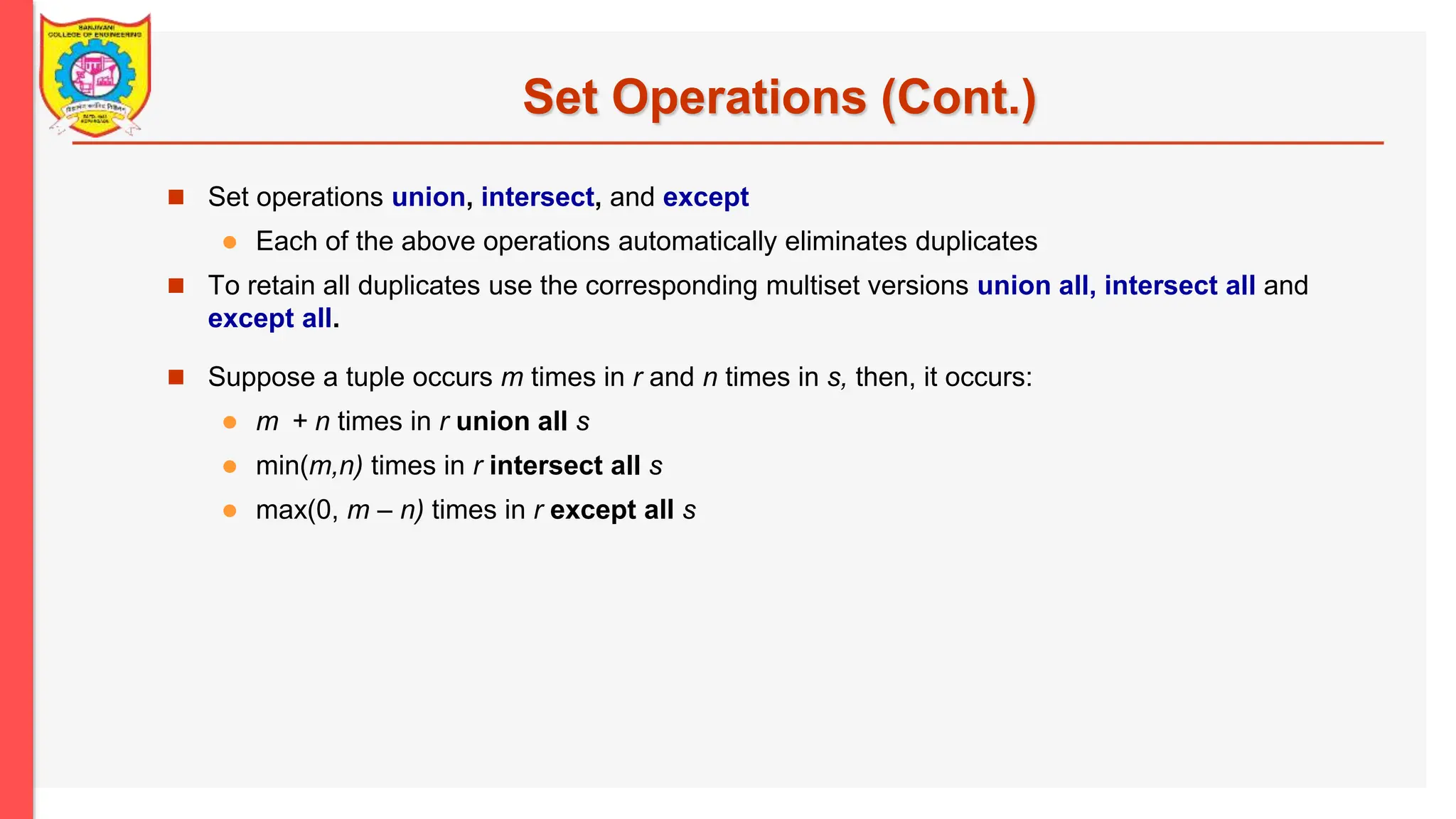 Set Operations (Cont.)  Set operations union, intersect, and except  Each of the above operations automatically eliminates duplicates  To retain all duplicates use the corresponding multiset versions union all, intersect all and except all.  Suppose a tuple occurs m times in r and n times in s, then, it occurs:  m + n times in r union all s  min(m,n) times in r intersect all s  max(0, m – n) times in r except all s 