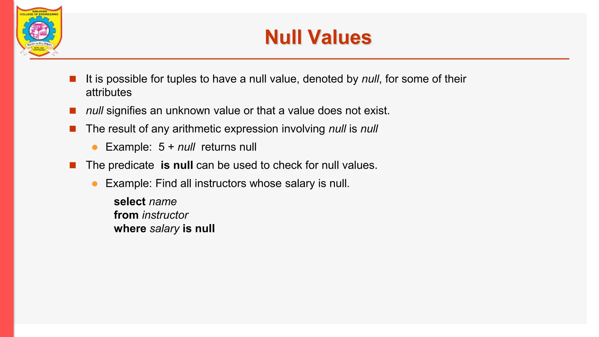 Null Values  It is possible for tuples to have a null value, denoted by null, for some of their attributes  null signifies an unknown value or that a value does not exist.  The result of any arithmetic expression involving null is null  Example: 5 + null returns null  The predicate is null can be used to check for null values.  Example: Find all instructors whose salary is null. select name from instructor where salary is null 