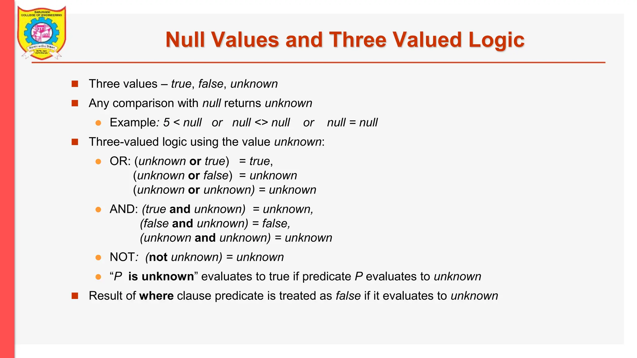 Null Values and Three Valued Logic  Three values – true, false, unknown  Any comparison with null returns unknown  Example: 5 < null or null <> null or null = null  Three-valued logic using the value unknown:  OR: (unknown or true) = true, (unknown or false) = unknown (unknown or unknown) = unknown  AND: (true and unknown) = unknown, (false and unknown) = false, (unknown and unknown) = unknown  NOT: (not unknown) = unknown  “P is unknown” evaluates to true if predicate P evaluates to unknown  Result of where clause predicate is treated as false if it evaluates to unknown 
