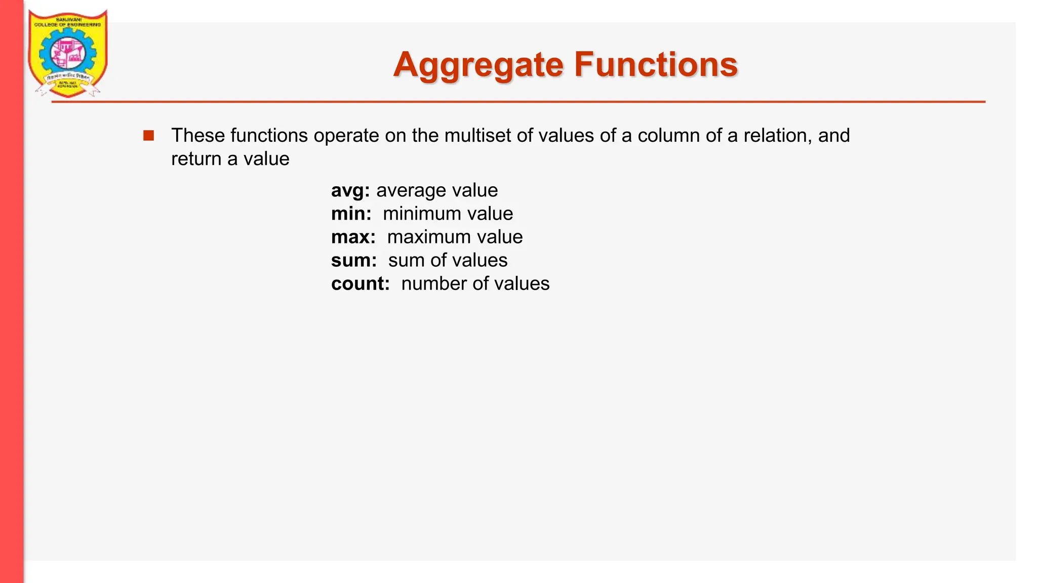 Aggregate Functions  These functions operate on the multiset of values of a column of a relation, and return a value avg: average value min: minimum value max: maximum value sum: sum of values count: number of values 