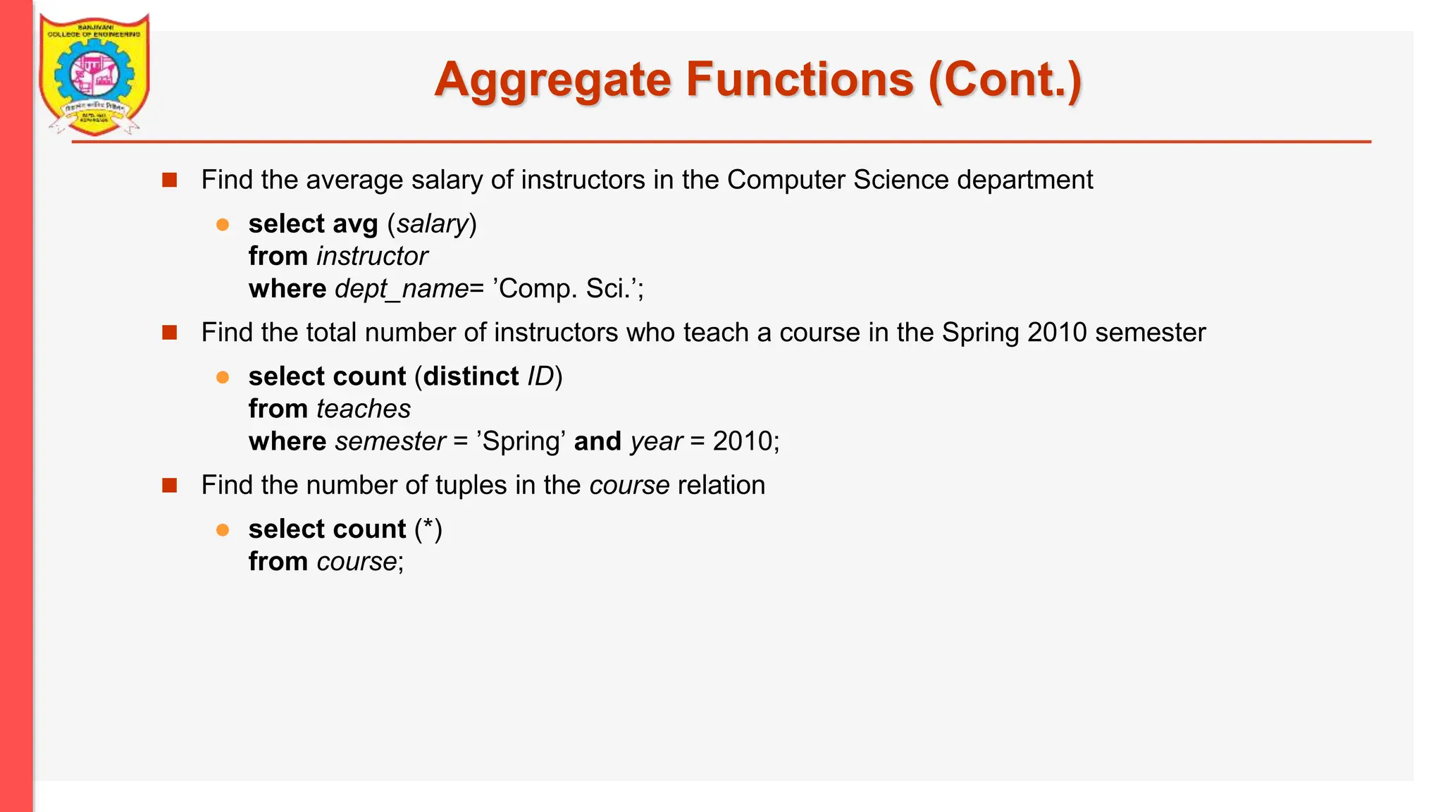 Aggregate Functions (Cont.)  Find the average salary of instructors in the Computer Science department  select avg (salary) from instructor where dept_name= ’Comp. Sci.’;  Find the total number of instructors who teach a course in the Spring 2010 semester  select count (distinct ID) from teaches where semester = ’Spring’ and year = 2010;  Find the number of tuples in the course relation  select count (*) from course; 