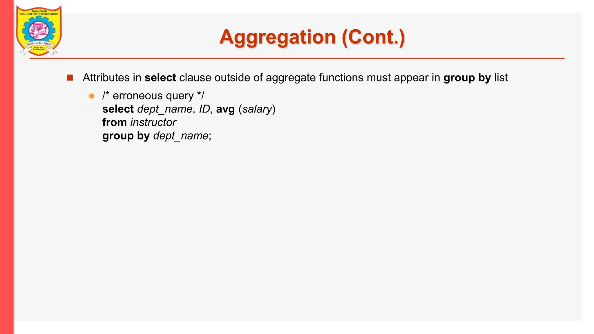 Aggregation (Cont.)  Attributes in select clause outside of aggregate functions must appear in group by list  /* erroneous query */ select dept_name, ID, avg (salary) from instructor group by dept_name; 