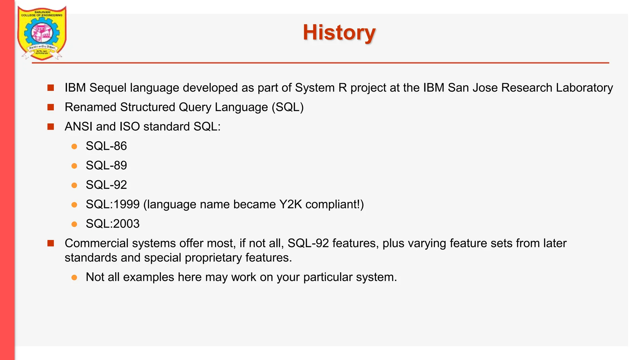 History  IBM Sequel language developed as part of System R project at the IBM San Jose Research Laboratory  Renamed Structured Query Language (SQL)  ANSI and ISO standard SQL:  SQL-86  SQL-89  SQL-92  SQL:1999 (language name became Y2K compliant!)  SQL:2003  Commercial systems offer most, if not all, SQL-92 features, plus varying feature sets from later standards and special proprietary features.  Not all examples here may work on your particular system. 