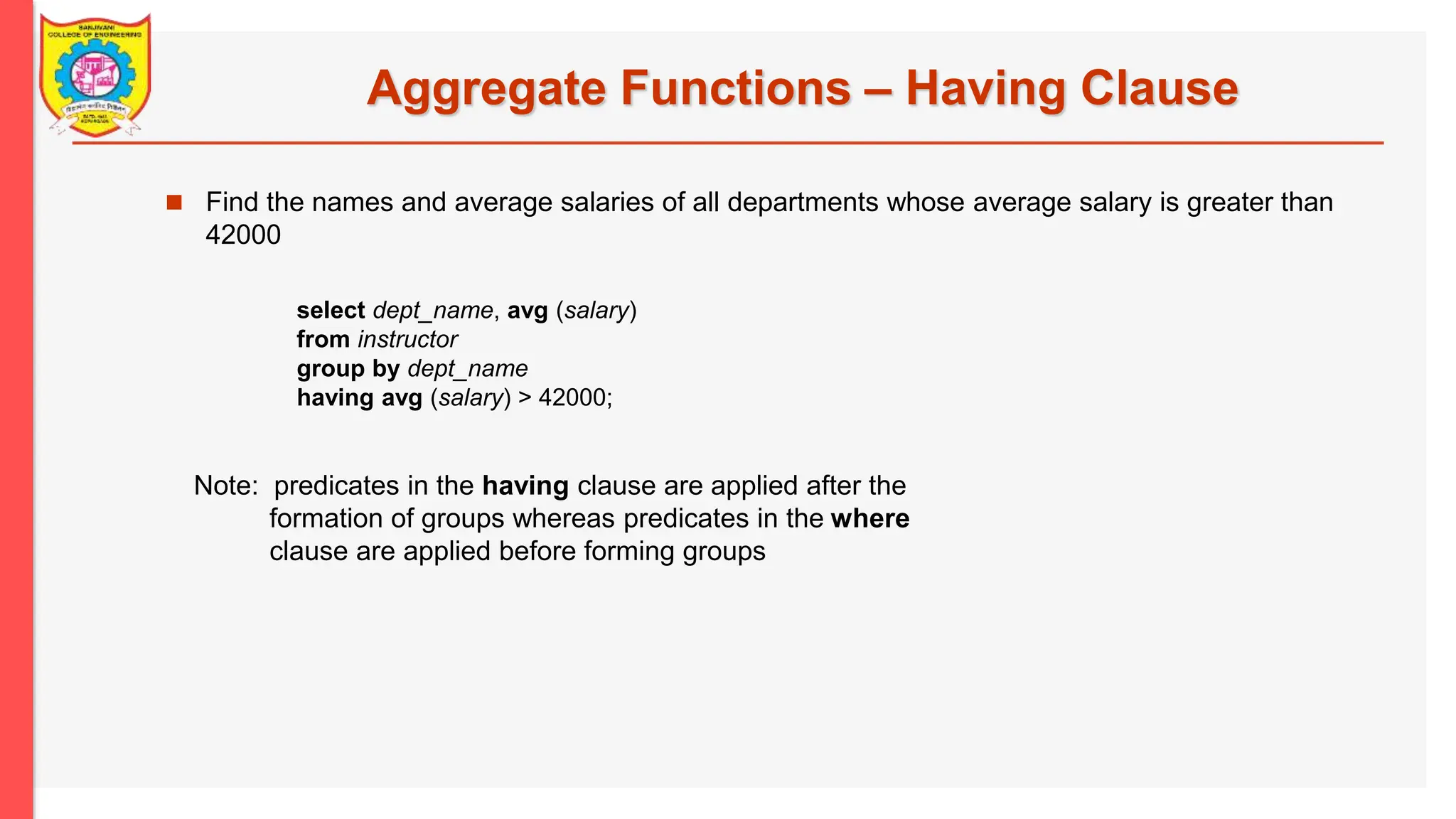 Aggregate Functions – Having Clause  Find the names and average salaries of all departments whose average salary is greater than 42000 Note: predicates in the having clause are applied after the formation of groups whereas predicates in the where clause are applied before forming groups select dept_name, avg (salary) from instructor group by dept_name having avg (salary) > 42000; 