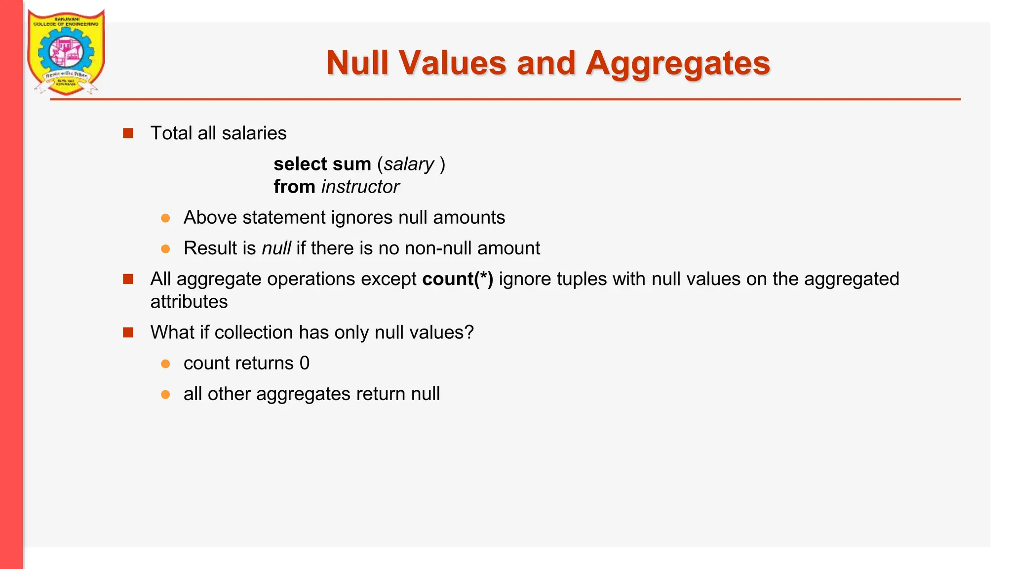 Null Values and Aggregates  Total all salaries select sum (salary ) from instructor  Above statement ignores null amounts  Result is null if there is no non-null amount  All aggregate operations except count(*) ignore tuples with null values on the aggregated attributes  What if collection has only null values?  count returns 0  all other aggregates return null 
