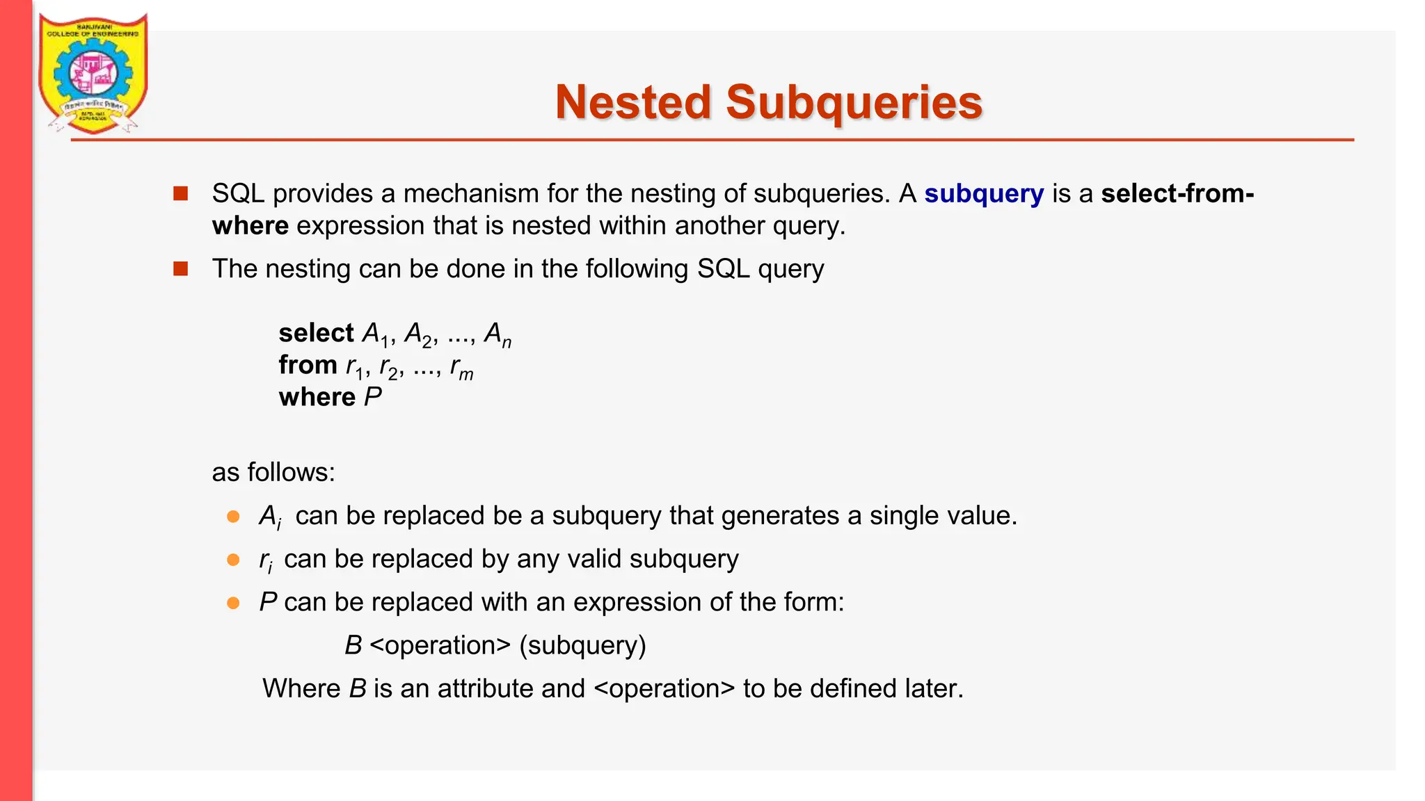 Nested Subqueries  SQL provides a mechanism for the nesting of subqueries. A subquery is a select-from- where expression that is nested within another query.  The nesting can be done in the following SQL query select A1, A2, ..., An from r1, r2, ..., rm where P as follows:  Ai can be replaced be a subquery that generates a single value.  ri can be replaced by any valid subquery  P can be replaced with an expression of the form: B <operation> (subquery) Where B is an attribute and <operation> to be defined later. 