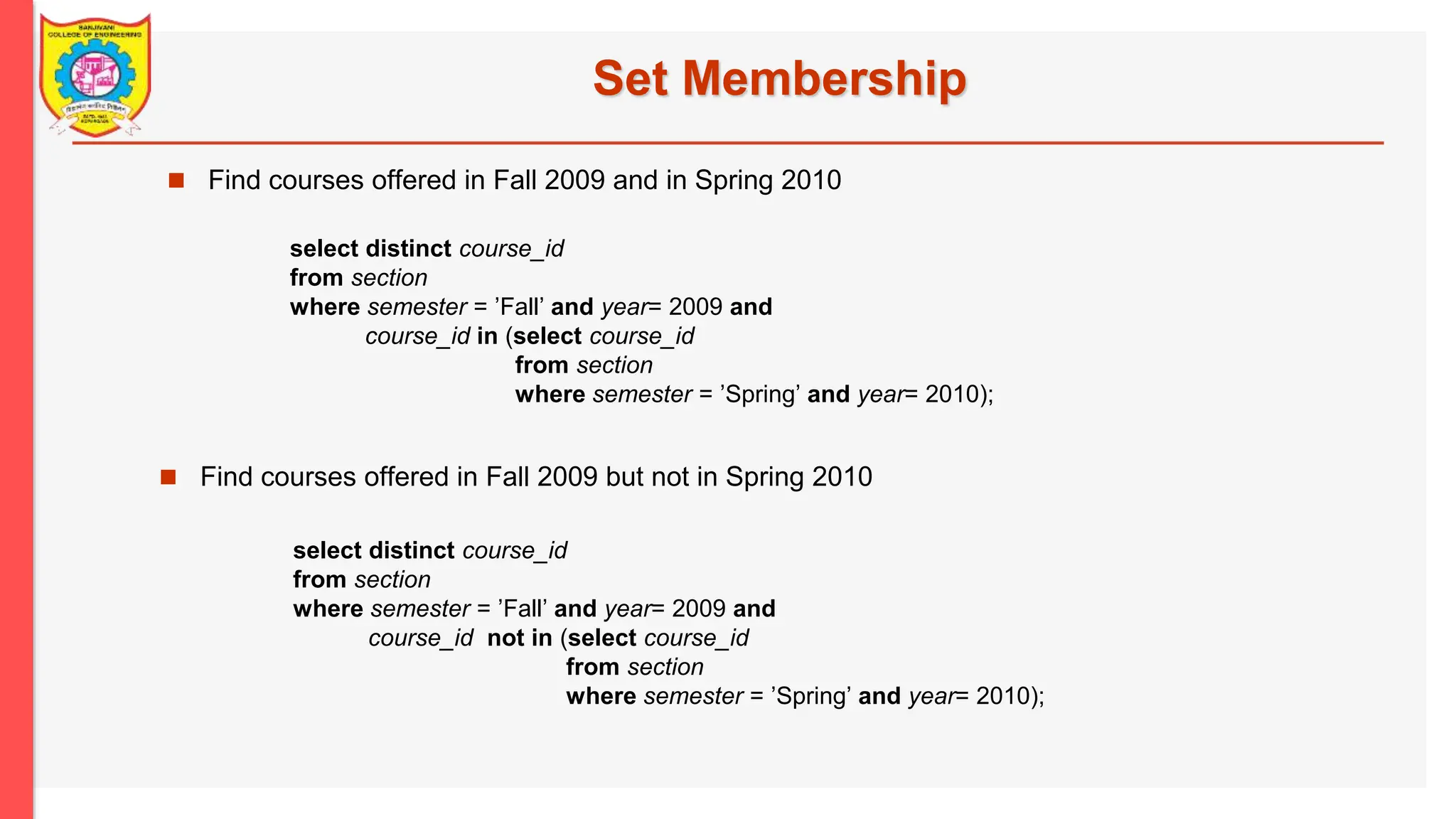 Set Membership  Find courses offered in Fall 2009 and in Spring 2010  Find courses offered in Fall 2009 but not in Spring 2010 select distinct course_id from section where semester = ’Fall’ and year= 2009 and course_id in (select course_id from section where semester = ’Spring’ and year= 2010); select distinct course_id from section where semester = ’Fall’ and year= 2009 and course_id not in (select course_id from section where semester = ’Spring’ and year= 2010); 