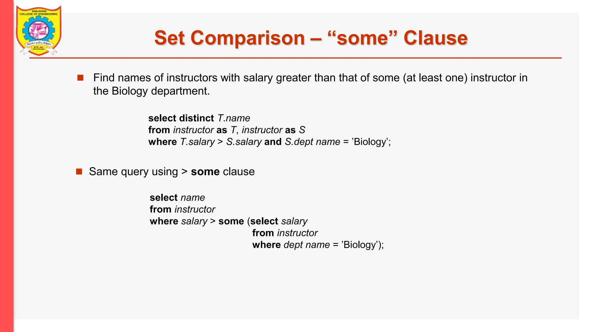 Set Comparison – “some” Clause  Find names of instructors with salary greater than that of some (at least one) instructor in the Biology department.  Same query using > some clause select name from instructor where salary > some (select salary from instructor where dept name = ’Biology’); select distinct T.name from instructor as T, instructor as S where T.salary > S.salary and S.dept name = ’Biology’; 
