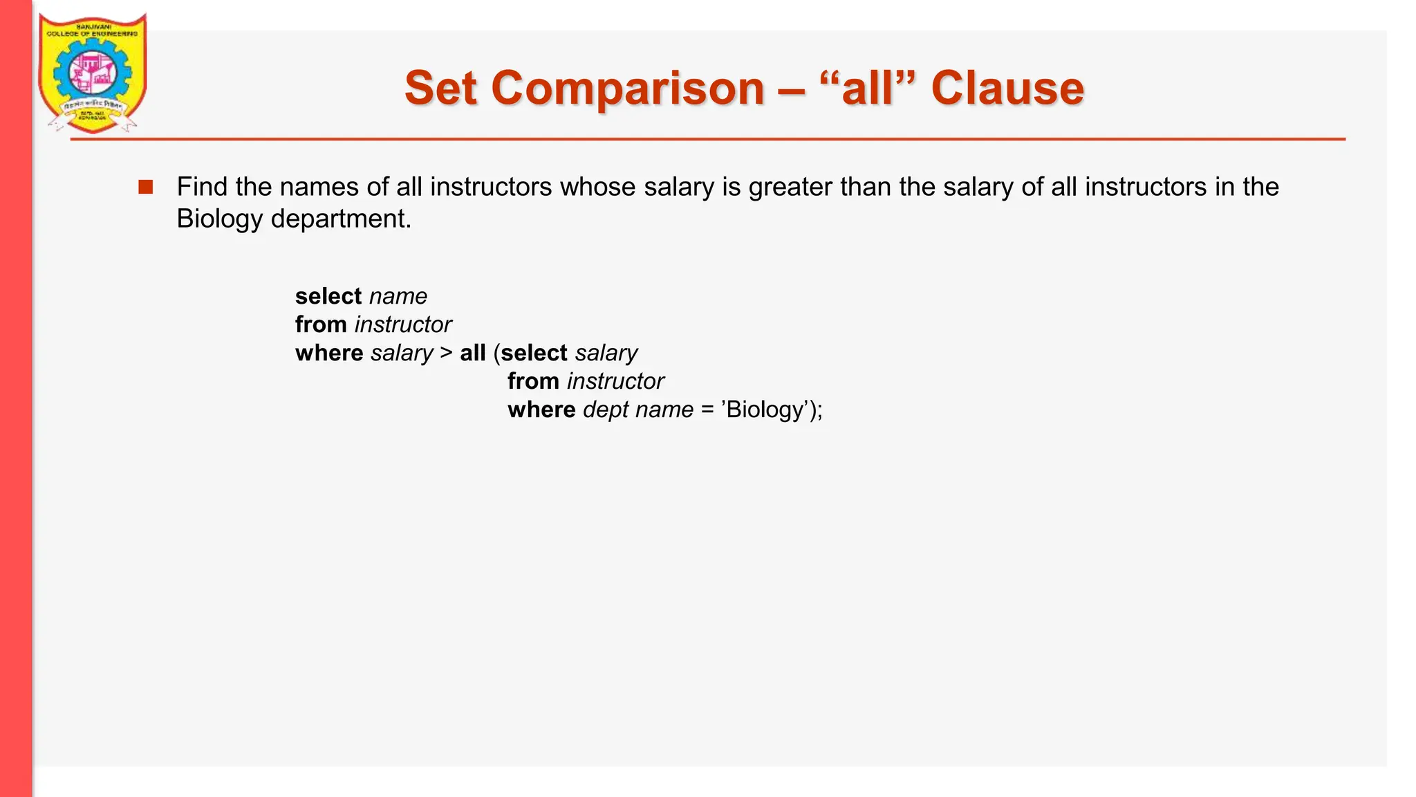 Set Comparison – “all” Clause  Find the names of all instructors whose salary is greater than the salary of all instructors in the Biology department. select name from instructor where salary > all (select salary from instructor where dept name = ’Biology’); 