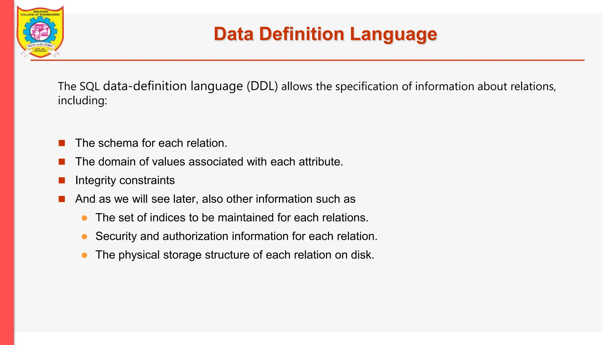 Data Definition Language  The schema for each relation.  The domain of values associated with each attribute.  Integrity constraints  And as we will see later, also other information such as  The set of indices to be maintained for each relations.  Security and authorization information for each relation.  The physical storage structure of each relation on disk. The SQL data-definition language (DDL) allows the specification of information about relations, including: 