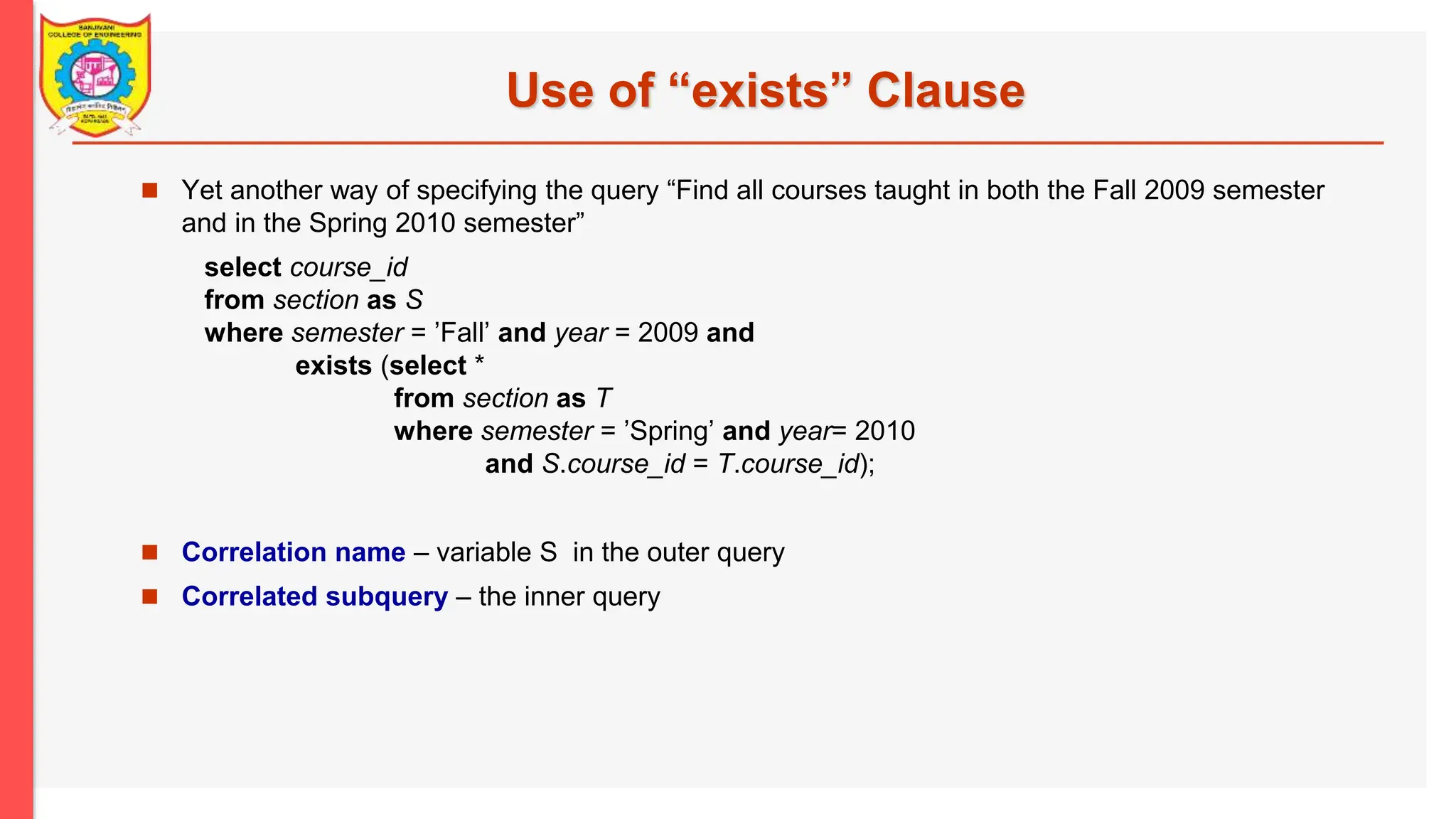 Use of “exists” Clause  Yet another way of specifying the query “Find all courses taught in both the Fall 2009 semester and in the Spring 2010 semester” select course_id from section as S where semester = ’Fall’ and year = 2009 and exists (select * from section as T where semester = ’Spring’ and year= 2010 and S.course_id = T.course_id);  Correlation name – variable S in the outer query  Correlated subquery – the inner query 
