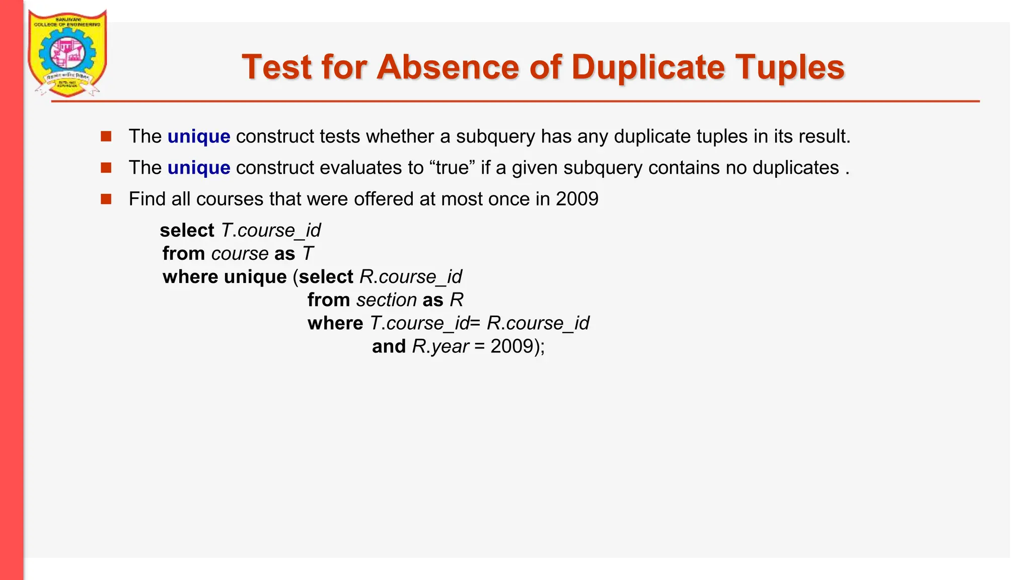 Test for Absence of Duplicate Tuples  The unique construct tests whether a subquery has any duplicate tuples in its result.  The unique construct evaluates to “true” if a given subquery contains no duplicates .  Find all courses that were offered at most once in 2009 select T.course_id from course as T where unique (select R.course_id from section as R where T.course_id= R.course_id and R.year = 2009); 