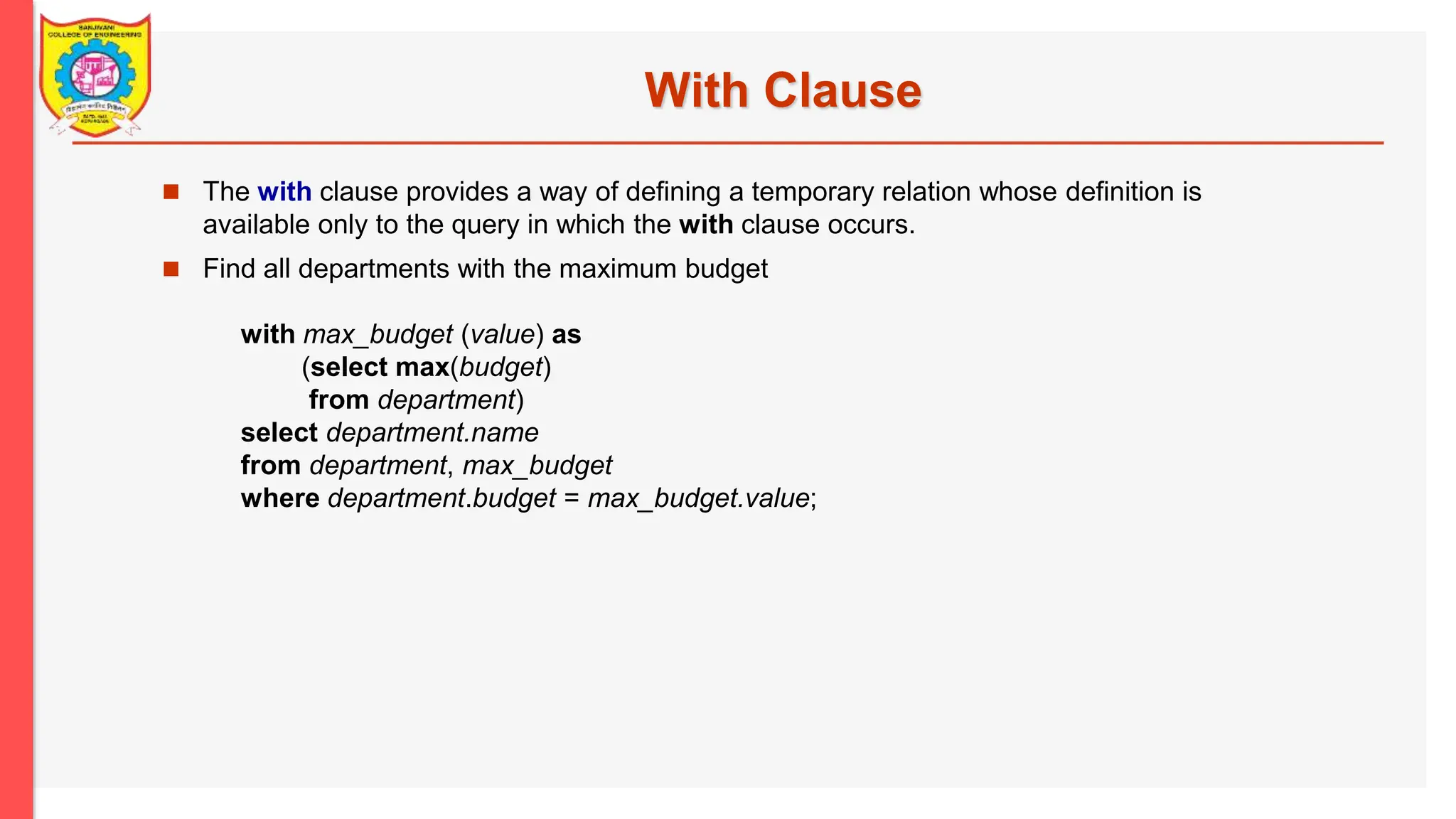 With Clause  The with clause provides a way of defining a temporary relation whose definition is available only to the query in which the with clause occurs.  Find all departments with the maximum budget with max_budget (value) as (select max(budget) from department) select department.name from department, max_budget where department.budget = max_budget.value; 