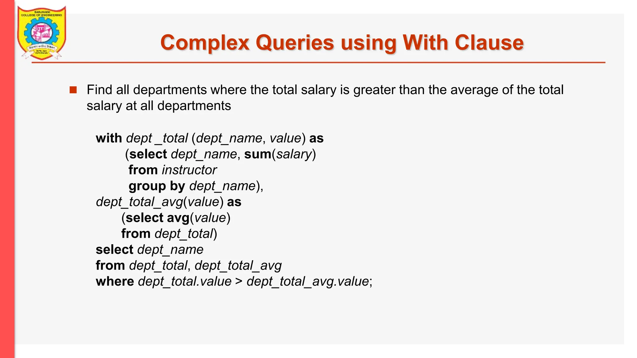 Complex Queries using With Clause  Find all departments where the total salary is greater than the average of the total salary at all departments with dept _total (dept_name, value) as (select dept_name, sum(salary) from instructor group by dept_name), dept_total_avg(value) as (select avg(value) from dept_total) select dept_name from dept_total, dept_total_avg where dept_total.value > dept_total_avg.value; 