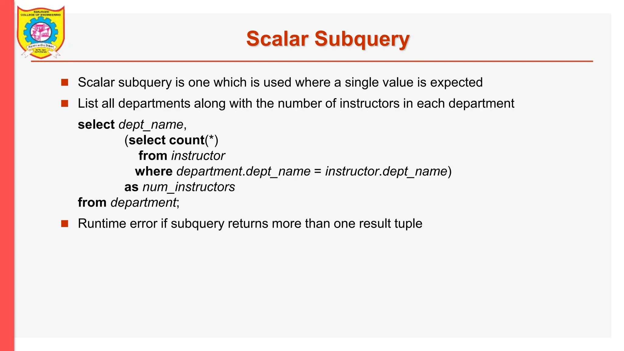 Scalar Subquery  Scalar subquery is one which is used where a single value is expected  List all departments along with the number of instructors in each department select dept_name, (select count(*) from instructor where department.dept_name = instructor.dept_name) as num_instructors from department;  Runtime error if subquery returns more than one result tuple 