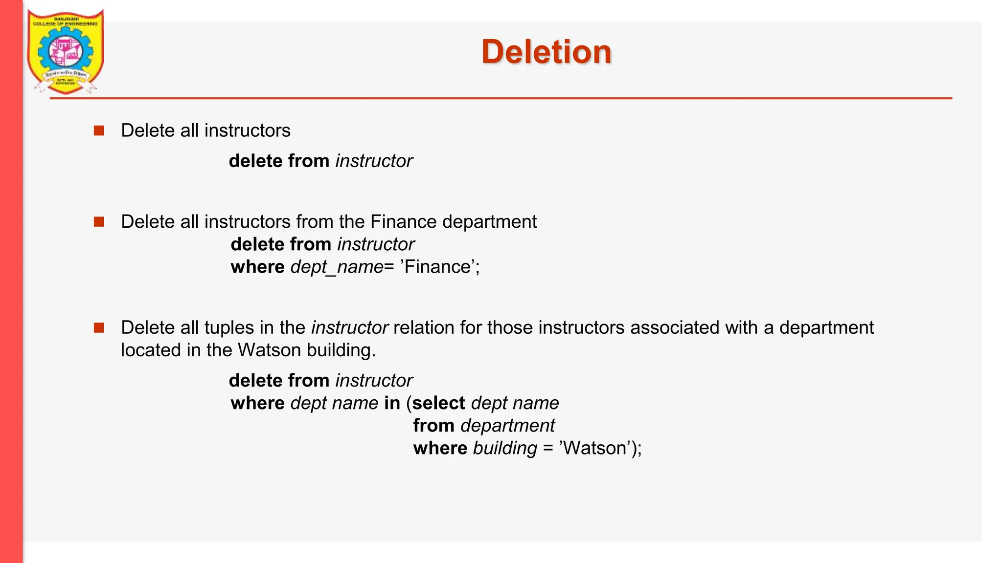 Deletion  Delete all instructors delete from instructor  Delete all instructors from the Finance department delete from instructor where dept_name= ’Finance’;  Delete all tuples in the instructor relation for those instructors associated with a department located in the Watson building. delete from instructor where dept name in (select dept name from department where building = ’Watson’); 